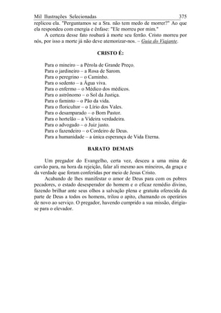 Mil Ilustrações Selecionadas 375
replicou ela. "Perguntamos se a Sra. não tem medo de morrer?" Ao que
ela respondeu com energia e ênfase: "Ele morreu por mim."
A certeza desse fato roubará à morte seu ferrão. Cristo morreu por
nós, por isso a morte já não deve atemorizar-nos. – Guia do Viajante.
CRISTO É:
Para o mineiro – a Pérola de Grande Preço.
Para o jardineiro – a Rosa de Sarom.
Para o peregrino – o Caminho.
Para o sedento – a Água viva.
Para o enfermo – o Médico dos médicos.
Para o astrônomo – o Sol da Justiça.
Para o faminto – o Pão da vida.
Para o floricultor – o Lírio dos Vales.
Para o desamparado – o Bom Pastor.
Para o hortelão – a Videira verdadeira.
Para o advogado – o Juiz justo.
Para o fazendeiro – o Cordeiro de Deus.
Para a humanidade – a única esperança de Vida Eterna.
BARATO DEMAIS
Um pregador do Evangelho, certa vez, desceu a uma mina de
carvão para, na hora da rejeição, falar ali mesmo aos mineiros, da graça e
da verdade que foram conferidas por meio de Jesus Cristo.
Acabando de lhes manifestar o amor de Deus para com os pobres
pecadores, o estado desesperador do homem e o eficaz remédio divino,
fazendo brilhar ante seus olhos a salvação plena e gratuita oferecida da
parte de Deus a todos os homens, trilou o apito, chamando os operários
de novo ao serviço. O pregador, havendo cumprido a sua missão, dirigia-
se para o elevador.
 