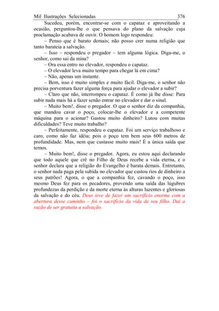Mil Ilustrações Selecionadas 376
Sucedeu, porém, encontrar-se com o capataz e aproveitando a
ocasião, perguntou-lhe o que pensava do plano da salvação cuja
proclamação acabava de ouvir. O homem logo respondeu:
– Penso que é barato demais; não posso crer numa religião que
tanto barateia a salvação.
– Isso – respondeu o pregador – tem alguma lógica. Diga-me, o
senhor, como sai da mina?
– Ora essa entro no elevador, respondeu o capataz.
– O elevador leva muito tempo para chegar lá em cima?
– Não, apenas um instante.
– Bem, isso é muito simples e muito fácil. Diga-me, o senhor não
precisa porventura fazer alguma força para ajudar o elevador a subir?
– Claro que não, interrompeu o capataz. É como já lhe disse: Para
subir nada mais há a fazer senão entrar no elevador e dar o sinal.
– Muito bem!, disse o pregador. O que o senhor diz da companhia,
que mandou cavar o poço, colocar-lhe o elevador e a competente
máquina para o acionar? Gastou muito dinheiro? Lutou com muitas
dificuldades? Teve muito trabalho?
– Perfeitamente, respondeu o capataz. Foi um serviço trabalhoso e
caro, como não faz idéia; pois o poço tem bem seus 600 metros de
profundidade. Mas, nem que custasse muito mais! É a única saída que
temos.
– Muito bem!, disse o pregador. Agora, eu estou aqui declarando
que todo aquele que crê no Filho de Deus recebe a vida eterna, e o
senhor declara que a religião do Evangelho é barata demais. Entretanto,
o senhor nada paga pela subida no elevador que custou rios de dinheiro a
seus patrões! Agora, o que a companhia fez, cavando o poço, isso
mesmo Deus fez para os pecadores, provendo uma saída das lúgubres
profundezas da perdição e da morte eterna às alturas luzentes e gloriosas
da salvação e do céu. Deus teve de fazer um sacrifício enorme com a
abertura desse caminho – foi o sacrifício da vida de seu filho. Daí a
razão de ser gratuita a salvação.
 