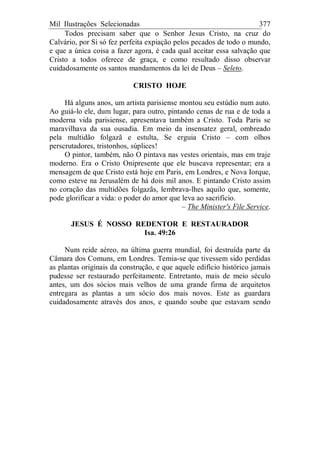Mil Ilustrações Selecionadas 377
Todos precisam saber que o Senhor Jesus Cristo, na cruz do
Calvário, por Si só fez perfeita expiação pelos pecados de todo o mundo,
e que a única coisa a fazer agora, é cada qual aceitar essa salvação que
Cristo a todos oferece de graça, e como resultado disso observar
cuidadosamente os santos mandamentos da lei de Deus – Seleto.
CRISTO HOJE
Há alguns anos, um artista parisiense montou seu estúdio num auto.
Ao guiá-lo ele, dum lugar, para outro, pintando cenas de rua e de toda a
moderna vida parisiense, apresentava também a Cristo. Toda Paris se
maravilhava da sua ousadia. Em meio da insensatez geral, ombreado
pela multidão folgazã e estulta, Se erguia Cristo – com olhos
perscrutadores, tristonhos, súplices!
O pintor, também, não O pintava nas vestes orientais, mas em traje
moderno. Era o Cristo Onipresente que ele buscava representar; era a
mensagem de que Cristo está hoje em Paris, em Londres, e Nova Iorque,
como esteve na Jerusalém de há dois mil anos. E pintando Cristo assim
no coração das multidões folgazãs, lembrava-lhes aquilo que, somente,
pode glorificar a vida: o poder do amor que leva ao sacrifício.
– The Minister's File Service.
JESUS É NOSSO REDENTOR E RESTAURADOR
Isa. 49:26
Num reide aéreo, na última guerra mundial, foi destruída parte da
Câmara dos Comuns, em Londres. Temia-se que tivessem sido perdidas
as plantas originais da construção, e que aquele edifício histórico jamais
pudesse ser restaurado perfeitamente. Entretanto, mais de meio século
antes, um dos sócios mais velhos de uma grande firma de arquitetos
entregara as plantas a um sócio dos mais novos. Este as guardara
cuidadosamente através dos anos, e quando soube que estavam sendo
 
