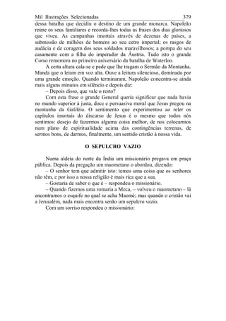 Mil Ilustrações Selecionadas 379
dessa batalha que decidiu o destino de um grande monarca. Napoleão
reúne os seus familiares e recorda-lhes todas as frases dos dias gloriosos
que viveu. As campanhas imortais através de dezenas de países, a
submissão de milhões de homens ao seu cetro imperial; os rasgos de
audácia e de coragem dos seus soldados maravilhosos; a pompa do seu
casamento com a filha do imperador da Áustria. Tudo isto o grande
Corso rememora no primeiro aniversário da batalha de Waterloo.
A certa altura cala-se e pede que lhe tragam o Sermão da Montanha.
Manda que o leiam em voz alta. Ouve a leitura silencioso, dominado por
uma grande emoção. Quando terminaram, Napoleão concentra-se ainda
mais alguns minutos em silêncio e depois diz:
– Depois disso, que vale o resto?
Com esta frase o grande General queria significar que nada havia
no mundo superior à justa, doce e persuasiva moral que Jesus pregou na
montanha da Galiléia. O sentimento que experimentou ao reler os
capítulos imortais do discurso de Jesus é o mesmo que todos nós
sentimos: desejo de fazermos alguma coisa melhor, de nos colocarmos
num plano de espiritualidade acima das contingências terrenas, de
sermos bons, de darmos, finalmente, um sentido cristão à nossa vida.
O SEPULCRO VAZIO
Numa aldeia do norte da Índia um missionário pregava em praça
pública. Depois da pregação um maometano o abordou, dizendo:
– O senhor tem que admitir isto: temos uma coisa que os senhores
não têm, e por isso a nossa religião é mais rica que a sua.
– Gostaria de saber o que é – respondeu o missionário.
– Quando fizemos uma romaria a Meca, – volveu o maometano – lá
encontramos o esquife no qual se acha Maomé; mas quando o cristão vai
a Jerusalém, nada mais encontra senão um sepulcro vazio.
Com um sorriso respondeu o missionário:
 