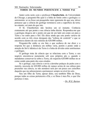 Mil Ilustrações Selecionadas 38
TODOS OS MUNDOS PERTENCEM A NOSSO PAI
Jantei certa noite com o professor Chamberlain, da Universidade
de Chicago, e perguntei-lhe qual é a linha de limite entre a geologia e a
astronomia: se eu fosse um pouquinho mais ignorante do que sou, talvez
pensasse que a ciência do geólogo terminava com a superfície da terra;
no entanto, sei mais do que isto.
O Sr. Chamberlain não hesitou um só instante. Conhecia
exatamente até que ponto a sua ciência tinha direito. Respondeu-me que
a geologia chegava até o ponto em que de um lado um corpo cai para a
Terra e no outro para o Sol. Ele disse ainda que este ponto variava de
acordo com os três eixos desiguais das "esferas de controle" e que se
encontrava dentro do raio mínimo de 620.000 milhas.
Perguntei-lhe então se era fato o que acabava de me dizer e a
resposta foi que a distância em milhas varia, porém o ponto onde a
atração do Sol é idêntica à da Terra é a linha de divisão entre astrônomos
e geólogos.
O geólogo trata da ciência que se relaciona com a Terra; o seu
negócio encontra-se justamente sob seus próprios pés e, quando o
mandamos conservar-se sobre a Terra, ele requisita 620.000 milhas no ar
como sendo uma parte dos seus estudos.
Se o geólogo, cuja ciência o envia a derrubar pedaços de pedra com o
martelo, necessita de 620.000 milhas de espaço acima de sua cabeça para
preencher sua ciência, eu não atenderei nem por um pouco aos conselhos
daqueles que me admoestaram a permanecer sempre no nível do solo.
Sou um filho da Terra; apesar disto, sou também filho de Deus,
porque todas as coisas pertencem a Ele, e se Deus é meu Pai, o que Lhe
pertence é meu.
– Dr. W.E. Barton.
 