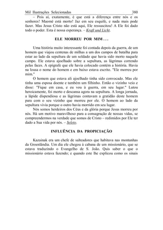 Mil Ilustrações Selecionadas 380
– Pois aí, exatamente, é que está a diferença entre nós e os
senhores! Maomé está morto! Jaz em seu esquife, e nada mais pode
fazer. Mas Jesus Cristo não está aqui, Ele ressuscitou! A Ele foi dado
todo o poder. Esta é nossa esperança. – Kraft und Licht.
ELE MORREU POR MIM . . .
Uma história muito interessante foi contada depois da guerra, de um
homem que viajou centenas de milhas a um dos campos de batalha para
estar ao lado da sepultura de um soldado que havia sido morto naquele
campo. Ele estava ajoelhado sobre a sepultura, as lágrimas correndo
pelas faces. A epígrafe que ele havia colocado contém a história. Havia
na lousa o nome do homem e em baixo estava escrito. "Ele morreu por
mim."
O homem que estava ali ajoelhado tinha sido convocado. Mas ele
tinha uma esposa doente e também um filhinho. Então o vizinho veio e
disse: "Fique em casa, e eu vou à guerra, em seu lugar." Lutou
heroicamente, foi morto e descansa agora na sepultura. A longa jornada,
a lápide dispendiosa e as lágrimas contavam a gratidão deste homem
para com o seu vizinho que morreu por ele. O homem ao lado da
sepultura vivia porque o outro havia morrido em seu lugar.
Nós somos herdeiros dos Céus e da glória porque Jesus morreu por
nós. Há um motivo maravilhoso para a consagração de nossas vidas, se
compreendermos na verdade que somos de Cristo – redimidos por Ele ter
dado a Sua vida por nós. – Seleto.
INFLUÊNCIA DA PROPICIAÇÃO
Kazainak era um chefe de salteadores que habitava nas montanhas
da Groenlândia. Um dia ele chegou à cabana de um missionário, que se
estava traduzindo o Evangelho de S. João. Quis saber o que o
missionário estava fazendo; e quando este lhe explicou como os sinais
 