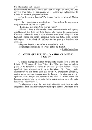 Mil Ilustrações Selecionadas 381
representavam palavras, e como um livro era capaz de falar, ele quis
ouvir o livro falar. O missionário leu a história dos sofrimentos de
Cristo. Ao terminar, perguntou o chefe:
– Que fez aquele homem? Porventura roubou de alguém? Matou
alguém?
– Não – respondeu o missionário. – Não roubou de ninguém, a
ninguém matou; não fez mal algum.
– Então, por que sofreu? Por que foi morto?
– Escute – disse o missionário – esse Homem não fez mal algum;
mas Kazainak tem feito mal. Este Homem não roubou de ninguém; mas
Kazainak roubou de muitos. Este Homem não matou ninguém; mas
Kazainak matou seu irmão, Kazainak matou seu filho. Este Homem
sofreu para que Kazainak não sofresse; morreu para que Kazainak não
morresse.
– Diga-me isso de novo – disse o assombrado chefe.
E o endurecido assassino foi levado para o pé da cruz.
– 6.000 Illustrations
O SANGUE QUE PURIFICA O MAIOR CRIMINOSO
I João 1:7
O famoso evangelista Finney pregou certa ocasião sobre o texto de
I João 1:7: "O sangue de Jesus Cristo, Seu Filho, nos limpa de todo o
pecado." Ao terminar o sermão foi abordado por um homem de feia
aparência que, chamando-o à parte, lhe disse: "Sr. Finney, pode
acompanhar-me até minha casa esta noite?" O evangelista consentiu,
porém alguns amigos, vendo-o com tal homem, lhe disseram que se
apartasse dele, porque era conhecido em todas as partes como um
homem perigoso. Mas o pregador havia aceito o convite e não quis
recusar-se a acompanhá-lo.
Ao chegarem a uma das ruas mais afastadas da cidade os dois
chegaram à uma casa miserável por fora e por dentro. O homem tirou
 