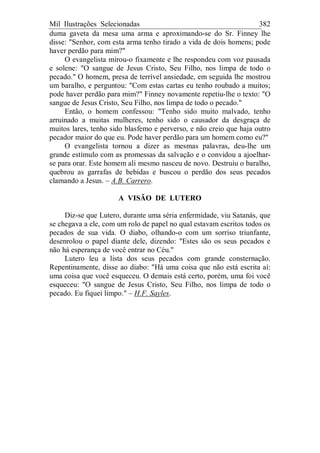 Mil Ilustrações Selecionadas 382
duma gaveta da mesa uma arma e aproximando-se do Sr. Finney lhe
disse: "Senhor, com esta arma tenho tirado a vida de dois homens; pode
haver perdão para mim?"
O evangelista mirou-o fixamente e lhe respondeu com voz pausada
e solene: "O sangue de Jesus Cristo, Seu Filho, nos limpa de todo o
pecado." O homem, presa de terrível ansiedade, em seguida lhe mostrou
um baralho, e perguntou: "Com estas cartas eu tenho roubado a muitos;
pode haver perdão para mim?" Finney novamente repetiu-lhe o texto: "O
sangue de Jesus Cristo, Seu Filho, nos limpa de todo o pecado."
Então, o homem confessou: "Tenho sido muito malvado, tenho
arruinado a muitas mulheres, tenho sido o causador da desgraça de
muitos lares, tenho sido blasfemo e perverso, e não creio que haja outro
pecador maior do que eu. Pode haver perdão para um homem como eu?"
O evangelista tornou a dizer as mesmas palavras, deu-lhe um
grande estímulo com as promessas da salvação e o convidou a ajoelhar-
se para orar. Este homem ali mesmo nasceu de novo. Destruiu o baralho,
quebrou as garrafas de bebidas e buscou o perdão dos seus pecados
clamando a Jesus. – A.B. Carrero.
A VISÃO DE LUTERO
Diz-se que Lutero, durante uma séria enfermidade, viu Satanás, que
se chegava a ele, com um rolo de papel no qual estavam escritos todos os
pecados de sua vida. O diabo, olhando-o com um sorriso triunfante,
desenrolou o papel diante dele, dizendo: "Estes são os seus pecados e
não há esperança de você entrar no Céu."
Lutero leu a lista dos seus pecados com grande consternação.
Repentinamente, disse ao diabo: "Há uma coisa que não está escrita aí:
uma coisa que você esqueceu. O demais está certo, porém, uma foi você
esqueceu: "O sangue de Jesus Cristo, Seu Filho, nos limpa de todo o
pecado. Eu fiquei limpo." – H.F. Sayles.
 