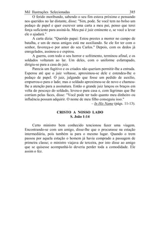 Mil Ilustrações Selecionadas 385
O ferido moribundo, sabendo o seu fim estava próximo e pensando
nos queridos no lar distante, disse: "Sim, pode. Se você tem no bolso um
pedaço de papel e quer escrever uma carta a meu pai, penso que terei
força suficiente para assiná-la. Meu pai é juiz eminente e, se você a levar
ele o ajudará."
A carta dizia: "Querido papai: Estou prestes a morrer no campo de
batalha, e um de meus amigos está me auxiliando. Se ele for ter com o
senhor, favoreça-o por amor do seu Carlos." Depois, com os dedos já
enregelados, assinou-a e expirou.
A guerra, com todo o seu horror e sofrimento, terminou afinal, e os
soldados voltaram ao lar. Um deles, com o uniforme esfarrapado,
dirigiu-se para a casa do juiz.
Parecia um fugitivo e os criados não queriam permitir-lhe a entrada.
Esperou até que o juiz voltasse, aproximou-se dele e estendeu-lhe o
pedaço de papel. O juiz, julgando que fosse um pedido de auxilio,
empurrou-o para o lado; mas o soldado aproximou-se de novo e chamou-
lhe a atenção para a assinatura. Então o grande juiz lançou os braços em
volta do pescoço do soldado, levou-o para casa e, com lágrimas que lhe
corriam pelas faces, disse: "Você pode ter tudo quanto meu dinheiro ou
influência possam adquirir. O nome de meu filho conseguiu isso."
– In His Name (págs. 11-13).
CRISTO A NOSSO LADO
S. João 1:14
Certo ministro bem conhecido tencionou fazer uma viagem.
Encontrando-se com um amigo, disse-lhe que o procurasse na estação
intermediária, pois também ia para o mesmo lugar. Quando o trem
passou por aquela estação o homem já havia comprado a passagem de
primeira classe; o ministro viajava de terceira, por isto disse ao amigo
que se quisesse acompanhá-lo deveria perder toda a comodidade. Ele
assim o fez.
 