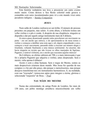 Mil Ilustrações Selecionadas 386
Esta história verdadeira nos leva a presenciar um outro evento
muito maior. Cristo deixou o Seu Reino celestial onde gozava a
comunhão com seres incontaminados para vir a este mundo viver entre
pecadores indignos. – Sunday Companion.
JESUS
Num salão de Londres realizava-se um leilão. O número de pessoas
presentes era pequeno, mas seleto. A certa altura, o leiloeiro tomou um
velho violino e o pôs à venda. A despeito de sua eloqüência, ninguém se
dispunha a dar por aquele antigo instrumento mais de 6 dólares.
Já estava quase desanimado quando todos perceberam um movimento na
porta – era um ancião que entrava, e ele aproximando-se da mesa tomou o
violino e começou a dedilhar uma nota aqui e ali; depois empunhando o arco,
começou a tocar suavemente, passando então a executar um número alegre e
triunfante, voltando finalmente a uma música sentimental. Ao encerrar, não
havia ninguém no recinto que não tivesse os olhos marejados de lágrimas.
Paganini, o notável violinista, era o ancião que executara aquelas músicas!
De 6 dólares, as ofertas subiram até 700, e o mais interessante é que
foi o próprio Paganini que adquiriu o violino, antes desprezado. Sem o
mestre, valia apenas 6 dólares!
Assim é com a alma humana. Sem o toque do Mestre, somos as
mais desprezíveis criaturas deste mundo. Mas Jesus fez questão de nos
comprar e o fez por alto preço, não porque o merecêssemos, mas porque
desejava transformar-nos em instrumentos harmoniosos. E, na realidade,
com sua "execução", tornou-nos aptos para integrar a eterna, gloriosa e
selecionada "orquestra" de Deus. – Trad.
NAS MÃOS DO MESTRE
Numa das extremidades da antiga Ponte de Londres, faz mais de
130 anos, um pobre mendigo arranhava miseravelmente um velho
 