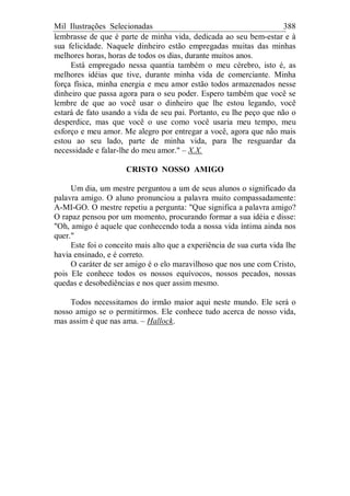 Mil Ilustrações Selecionadas 388
lembrasse de que é parte de minha vida, dedicada ao seu bem-estar e à
sua felicidade. Naquele dinheiro estão empregadas muitas das minhas
melhores horas, horas de todos os dias, durante muitos anos.
Está empregado nessa quantia também o meu cérebro, isto é, as
melhores idéias que tive, durante minha vida de comerciante. Minha
força física, minha energia e meu amor estão todos armazenados nesse
dinheiro que passa agora para o seu poder. Espero também que você se
lembre de que ao você usar o dinheiro que lhe estou legando, você
estará de fato usando a vida de seu pai. Portanto, eu lhe peço que não o
desperdice, mas que você o use como você usaria meu tempo, meu
esforço e meu amor. Me alegro por entregar a você, agora que não mais
estou ao seu lado, parte de minha vida, para lhe resguardar da
necessidade e falar-lhe do meu amor." – X.X.
CRISTO NOSSO AMIGO
Um dia, um mestre perguntou a um de seus alunos o significado da
palavra amigo. O aluno pronunciou a palavra muito compassadamente:
A-MI-GO. O mestre repetiu a pergunta: "Que significa a palavra amigo?
O rapaz pensou por um momento, procurando formar a sua idéia e disse:
"Oh, amigo é aquele que conhecendo toda a nossa vida íntima ainda nos
quer."
Este foi o conceito mais alto que a experiência de sua curta vida lhe
havia ensinado, e é correto.
O caráter de ser amigo é o elo maravilhoso que nos une com Cristo,
pois Ele conhece todos os nossos equívocos, nossos pecados, nossas
quedas e desobediências e nos quer assim mesmo.
Todos necessitamos do irmão maior aqui neste mundo. Ele será o
nosso amigo se o permitirmos. Ele conhece tudo acerca de nosso vida,
mas assim é que nas ama. – Hallock.
 