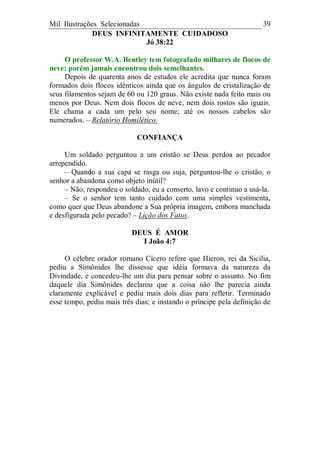 Mil Ilustrações Selecionadas 39
DEUS INFINITAMENTE CUIDADOSO
Jó 38:22
O professor W.A. Bentley tem fotografado milhares de flocos de
neve; porém jamais encontrou dois semelhantes.
Depois de quarenta anos de estudos ele acredita que nunca foram
formados dois flocos idênticos ainda que os ângulos de cristalização de
seus filamentos sejam de 60 ou 120 graus. Não existe nada feito mais ou
menos por Deus. Nem dois flocos de neve, nem dois rostos são iguais.
Ele chama a cada um pelo seu nome; até os nossos cabelos são
numerados. – Relatório Homilético.
CONFIANÇA
Um soldado perguntou a um cristão se Deus perdoa ao pecador
arrependido.
– Quando a sua capa se rasga ou suja, perguntou-lhe o cristão, o
senhor a abandona como objeto inútil?
– Não, respondeu o soldado, eu a conserto, lavo e continuo a usá-la.
– Se o senhor tem tanto cuidado com uma simples vestimenta,
como quer que Deus abandone a Sua própria imagem, embora manchada
e desfigurada pelo pecado? – Lição dos Fatos.
DEUS É AMOR
I João 4:7
O célebre orador romano Cícero refere que Hieron, rei da Sicília,
pediu a Simônides lhe dissesse que idéia formava da natureza da
Divindade, e concedeu-lhe um dia para pensar sobre o assunto. No fim
daquele dia Simônides declarou que a coisa não lhe parecia ainda
claramente explicável e pediu mais dois dias para refletir. Terminado
esse tempo, pediu mais três dias; e instando o príncipe pela definição de
 