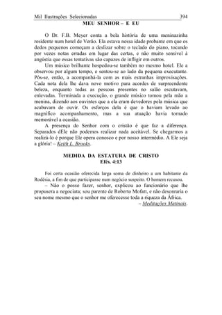 Mil Ilustrações Selecionadas 394
MEU SENHOR – E EU
O Dr. F.B. Meyer conta a bela história de uma meninazinha
residente num hotel de Verão. Ela estava nessa idade probante em que os
dedos pequenos começam a deslizar sobre o teclado do piano, tocando
por vezes notas erradas em lugar das certas, e não muito sensível à
angústia que essas tentativas são capazes de infligir em outros.
Um músico brilhante hospedou-se também no mesmo hotel. Ele a
observou por algum tempo, e sentou-se ao lado da pequena executante.
Pôs-se, então, a acompanhá-la com as mais estranhas improvisações.
Cada nota dela lhe dava novo motivo para acordes de surpreendente
beleza, enquanto todas as pessoas presentes no salão escutavam,
enlevadas. Terminada a execução, o grande músico tomou pela mão a
menina, dizendo aos ouvintes que a ela eram devedores pela música que
acabavam de ouvir. Os esforços dela é que o haviam levado ao
magnífico acompanhamento, mas a sua atuação havia tornado
memorável a ocasião.
A presença do Senhor com o cristão é que faz a diferença.
Separados dEle não podemos realizar nada aceitável. Se chegarmos a
realizá-lo é porque Ele opera conosco e por nosso intermédio. A Ele seja
a glória! – Keith L. Brooks.
MEDIDA DA ESTATURA DE CRISTO
Efés. 4:13
Foi certa ocasião oferecida larga soma de dinheiro a um habitante da
Rodésia, a fim de que participasse num negócio suspeito. O homem recusou.
– Não o posso fazer, senhor, explicou ao funcionário que lhe
propusera a negociata; sou parente de Roberto Mofatt, e não desonraria o
seu nome mesmo que o senhor me oferecesse toda a riqueza da África.
– Meditações Matinais.
 