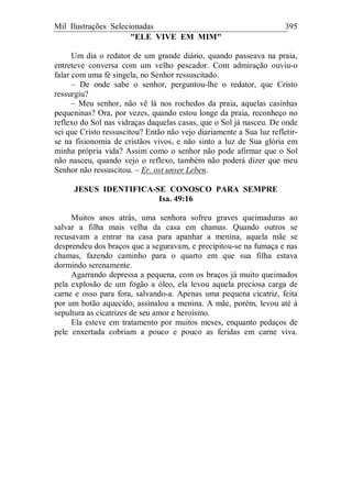 Mil Ilustrações Selecionadas 395
"ELE VIVE EM MIM"
Um dia o redator de um grande diário, quando passeava na praia,
entreteve conversa com um velho pescador. Com admiração ouviu-o
falar com uma fé singela, no Senhor ressuscitado.
– De onde sabe o senhor, perguntou-lhe o redator, que Cristo
ressurgiu?
– Meu senhor, não vê lá nos rochedos da praia, aquelas casinhas
pequeninas? Ora, por vezes, quando estou longe da praia, reconheço no
reflexo do Sol nas vidraças daquelas casas, que o Sol já nasceu. De onde
sei que Cristo ressuscitou? Então não vejo diariamente a Sua luz refletir-
se na fisionomia de cristãos vivos, e não sinto a luz de Sua glória em
minha própria vida? Assim como o senhor não pode afirmar que o Sol
não nasceu, quando vejo o reflexo, também não poderá dizer que meu
Senhor não ressuscitou. – Er. ost unser Leben.
JESUS IDENTIFICA-SE CONOSCO PARA SEMPRE
Isa. 49:16
Muitos anos atrás, uma senhora sofreu graves queimaduras ao
salvar a filha mais velha da casa em chamas. Quando outros se
recusavam a entrar na casa para apanhar a menina, aquela mãe se
desprendeu dos braços que a seguravam, e precipitou-se na fumaça e nas
chamas, fazendo caminho para o quarto em que sua filha estava
dormindo serenamente.
Agarrando depressa a pequena, com os braços já muito queimados
pela explosão de um fogão a óleo, ela levou aquela preciosa carga de
carne e osso para fora, salvando-a. Apenas uma pequena cicatriz, feita
por um botão aquecido, assinalou a menina. A mãe, porém, levou até à
sepultura as cicatrizes de seu amor e heroísmo.
Ela esteve em tratamento por muitos meses, enquanto pedaços de
pele enxertada cobriam a pouco e pouco as feridas em carne viva.
 