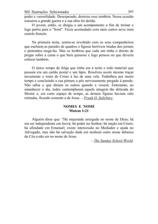 Mil Ilustrações Selecionadas 397
poder e varonilidade. Desesperado, destruiu esse também. Nessa ocasião
estourou a grande guerra e a sua obra foi detida.
O jovem, então, se dirigiu a um acampamento a fim de treinar e
logo partiu para o "front". Ficou acomodado com mais outros nove num
castelo francês.
Na primeira noite, sentiu-se revoltado com os seus companheiros
que enchiam as paredes de quadros e figuras horríveis tiradas dos jornais
e pretendeu rasgá-las. Mas se lembrou que cada um tinha o direito de
pregar sobre a cama o que bem quisesse e logo pensou no que deveria
colocar também.
O único tempo de folga que tinha era à noite e todo material que
possuía era um cartão postal e um lápis. Resolveu assim mesmo traçar
novamente o rosto de Cristo à luz de uma vela. Trabalhou por muito
tempo e concluindo a sua pintura a pôs nervosamente pregada à parede.
Não sabia o que diriam os outros quando a vissem. Entretanto, ao
amanhecer o dia, todos contemplaram aquela imagem tão delicada do
Mestre e, em curto espaço de tempo, as demais figuras haviam sido
retiradas, ficando somente a de Jesus. – Frank O. Salisbury.
NOMES E NOME
Mateus 1:21
Alguém disse que: "Há majestade arraigada no nome de Deus; há
um ser independente em Jeová; há poder no Senhor; há unção em Cristo;
há afinidade em Emanuel; existe intercessão no Mediador e ajuda no
Advogado, mas não há salvação dada em nenhum outro nome debaixo
do Céu a não ser no nome de Jesus.
– The Sunday School World.
 