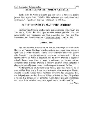 Mil Ilustrações Selecionadas 399
TESTEMUNHOS DE HOMENS CRISTÃOS
Tenho lido de Platão e Cícero que são sábios e famosos; porém
jamais li em algum deles: "Vinde a Mim todos vós que estais cansados e
oprimidos." – Agostinho, bispo de Hipona. 364 a 430 D.C.
O TESTEMUNHO DE MARTINHO LUTHERO
Em Sua vida, Cristo é um Exemplo que nos mostra como viver; em
Sua morte, é um Sacrifício que satisfaz nossos pecados; em sua
ressurreição, um Vencedor; em Sua ascensão, um Rei; em Sua
intercessão, um Sumo Sacerdote. – Martinho Lutero. 1.483 a 1.546.
CRISTO REI
Em uma reunião missionária na ilha de Rarotonga, da divisão de
Harvey no Oceano Pacífico, um dos nativos que estava para unir-se à
Igreja deu o seu testemunho: "Tenho vivido durante o reinado de quatro
reis. Durante o primeiro estivemos em guerra continuamente e foi um
tempo terrível de viajar e esconder-nos de medo. Durante o segundo
reinado houve uma fome e todos pensávamos que íamos morrer;
comemos ratos e raízes. Durante o terceiro governo fomos vencidos e
chegamos a ser objeto de rapina e maltrato para os demais da ilha.
Neste tempo, se um homem fosse pescar, quase não voltava; ou se
uma mulher fosse buscar lenha, raras vezes era vista novamente. Porém,
durante o quarto reinado fomos visitados por outro Rei, um grande Rei,
um Rei poderoso, um Rei de amor, Cristo, o Senhor do Céu. Ele ganhou
a vitória, Ele conquistou os corações. Agora temos paz em abundância
nas coisas deste mundo e esperamos logo ir morar com Ele no Céu."
– C.L. Neal.
 