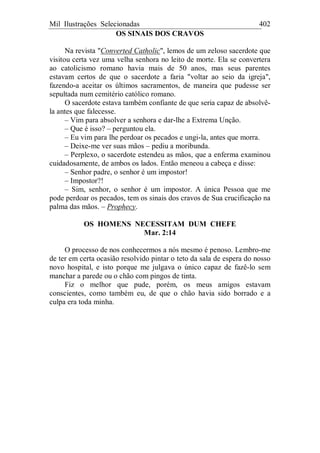 Mil Ilustrações Selecionadas 402
OS SINAIS DOS CRAVOS
Na revista "Converted Catholic", lemos de um zeloso sacerdote que
visitou certa vez uma velha senhora no leito de morte. Ela se convertera
ao catolicismo romano havia mais de 50 anos, mas seus parentes
estavam certos de que o sacerdote a faria "voltar ao seio da igreja",
fazendo-a aceitar os últimos sacramentos, de maneira que pudesse ser
sepultada num cemitério católico romano.
O sacerdote estava também confiante de que seria capaz de absolvê-
la antes que falecesse.
– Vim para absolver a senhora e dar-lhe a Extrema Unção.
– Que é isso? – perguntou ela.
– Eu vim para lhe perdoar os pecados e ungi-la, antes que morra.
– Deixe-me ver suas mãos – pediu a moribunda.
– Perplexo, o sacerdote estendeu as mãos, que a enferma examinou
cuidadosamente, de ambos os lados. Então meneou a cabeça e disse:
– Senhor padre, o senhor é um impostor!
– Impostor?!
– Sim, senhor, o senhor é um impostor. A única Pessoa que me
pode perdoar os pecados, tem os sinais dos cravos de Sua crucificação na
palma das mãos. – Prophecy.
OS HOMENS NECESSITAM DUM CHEFE
Mar. 2:14
O processo de nos conhecermos a nós mesmo é penoso. Lembro-me
de ter em certa ocasião resolvido pintar o teto da sala de espera do nosso
novo hospital, e isto porque me julgava o único capaz de fazê-lo sem
manchar a parede ou o chão com pingos de tinta.
Fiz o melhor que pude, porém, os meus amigos estavam
conscientes, como também eu, de que o chão havia sido borrado e a
culpa era toda minha.
 