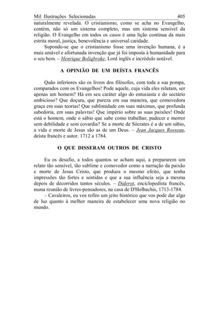 Mil Ilustrações Selecionadas 405
naturalmente revelada. O cristianismo, como se acha no Evangelho,
contém, não só um sistema completo, mas um sistema sensível da
religião. O Evangelho em todos os casos é uma lição contínua da mais
estrita moral, justiça, benevolência e universal caridade.
Supondo-se que o cristianismo fosse uma invenção humana, é a
mais amável e afortunada invenção que já foi imposta à humanidade para
o seu bem. – Henrique Boliqbroke, Lord inglês e incrédulo notável.
A OPINIÃO DE UM DEÍSTA FRANCÊS
Quão inferiores são os livros dos filósofos, com toda a sua pompa,
comparados com os Evangelhos! Pode aquele, cuja vida eles relatam, ser
apenas um homem? Há em seu caráter algo do entusiasta e do sectário
ambicioso? Que doçura, que pureza em sua maneira, que comovedora
graça em suas teorias! Que sublimidade em suas máximas, que profunda
sabedoria, em suas palavras! Que império sobre as suas paixões! Onde
está o homem, onde o sábio que sabe como trabalhar, padecer e morrer
sem debilidade e sem covardia? Se a morte de Sócrates é a de um sábio,
a vida e morte de Jesus são as de um Deus. – Jean Jacques Rosseau,
deísta francês e autor. 1712 a 1784.
O QUE DISSERAM OUTROS DE CRISTO
Eu os desafio, a todos quantos se acham aqui, a prepararem um
relato tão sensível, tão sublime e comovedor como a narração da paixão
e morte de Jesus Cristo, que produza o mesmo efeito, que tenha
impressões tão fortes e sentidas e que a sua influência seja a mesma
depois de decorridos tantos séculos. – Diderot, enciclopedista francês,
numa reunião de livres-pensadores, na casa de D'Holbachis, 1713-1784.
– Cavaleiros, eu vos refiro um jeito histórico que vos pode dar algo
de luz quanto à melhor maneira de estabelecer uma nova religião no
mundo.
 