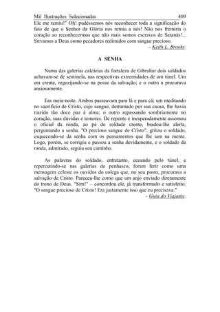 Mil Ilustrações Selecionadas 409
Ele me remiu!" Oh! pudéssemos nós reconhecer toda a significação do
fato de que o Senhor da Glória nos remiu a nós! Não nos fremiria o
coração ao reconhecermos que não mais somos escravos de Satanás!...
Sirvamos a Deus como pecadores redimidos com sangue precioso.
– Keith L. Brooks.
A SENHA
Numa das galerias calcárias da fortaleza de Gibraltar dois soldados
achavam-se de sentinela, nas respectivas extremidades de um túnel. Um
era crente, regozijando-se na posse da salvação; e o outro a procurava
ansiosamente.
Era meia-noite. Ambos passeavam para lá e para cá; um meditando
no sacrifício de Cristo, cujo sangue, derramado por sua causa, lhe havia
trazido tão doce paz à alma; o outro repassando sombriamente no
coração, suas dúvidas e temores. De repente e inesperadamente assomou
o oficial da ronda, ao pé do soldado crente, bradou-lhe alerta,
perguntando a senha. "O precioso sangue de Cristo", gritou o soldado,
esquecendo-se da senha com os pensamentos que lhe iam na mente.
Logo, porém, se corrigiu e passou a senha devidamente, e o soldado da
ronda, admirado, seguiu seu caminho.
As palavras do soldado, entretanto, ecoando pelo túnel, e
repercutindo-se nas galerias do penhasco, foram ferir como uma
mensagem celeste os ouvidos do colega que, no seu posto, procurava a
salvação de Cristo. Pareceu-lhe como que um anjo enviado diretamente
do trono de Deus. "Sim!" – concordou ele, já transformado e satisfeito.
"O sangue precioso de Cristo! Era justamente isso que eu precisava."
– Guia do Viajante.
 
