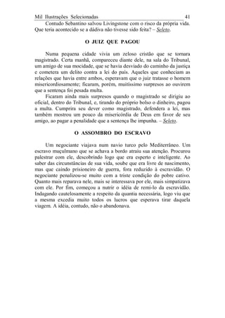 Mil Ilustrações Selecionadas 41
Contudo Sebantino salvou Livingstone com o risco da própria vida.
Que teria acontecido se a dádiva não tivesse sido feita? – Seleto.
O JUIZ QUE PAGOU
Numa pequena cidade vivia um zeloso cristão que se tornara
magistrado. Certa manhã, compareceu diante dele, na sala do Tribunal,
um amigo de sua mocidade, que se havia desviado do caminho da justiça
e cometera um delito contra a lei do país. Aqueles que conheciam as
relações que havia entre ambos, esperavam que o juiz tratasse o homem
misericordiosamente; ficaram, porém, muitíssimo surpresos ao ouvirem
que a sentença foi pesada multa.
Ficaram ainda mais surpresos quando o magistrado se dirigiu ao
oficial, dentro do Tribunal, e, tirando do próprio bolso o dinheiro, pagou
a multa. Cumprira seu dever como magistrado, defendera a lei, mas
também mostrou um pouco da misericórdia de Deus em favor de seu
amigo, ao pagar a penalidade que a sentença lhe impunha. – Seleto.
O ASSOMBRO DO ESCRAVO
Um negociante viajava num navio turco pelo Mediterrâneo. Um
escravo muçulmano que se achava a bordo atraiu sua atenção. Procurou
palestrar com ele, descobrindo logo que era esperto e inteligente. Ao
saber das circunstâncias de sua vida, soube que era livre de nascimento,
mas que caindo prisioneiro de guerra, fora reduzido à escravidão. O
negociante penalizou-se muito com a triste condição do pobre cativo.
Quanto mais reparava nele, mais se interessava por ele, mais simpatizava
com ele. Por fim, começou a nutrir o idéia de remi-lo da escravidão.
Indagando cautelosamente a respeito da quantia necessária, logo viu que
a mesma excedia muito todos os lucros que esperava tirar daquela
viagem. A idéia, contudo, não o abandonava.
 