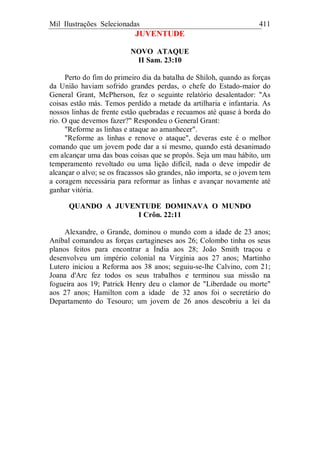 Mil Ilustrações Selecionadas 411
JUVENTUDE
NOVO ATAQUE
II Sam. 23:10
Perto do fim do primeiro dia da batalha de Shiloh, quando as forças
da União haviam sofrido grandes perdas, o chefe do Estado-maior do
General Grant, McPherson, fez o seguinte relatório desalentador: "As
coisas estão más. Temos perdido a metade da artilharia e infantaria. As
nossos linhas de frente estão quebradas e recuamos até quase à borda do
rio. O que devemos fazer?" Respondeu o General Grant:
"Reforme as linhas e ataque ao amanhecer".
"Reforme as linhas e renove o ataque", deveras este é o melhor
comando que um jovem pode dar a si mesmo, quando está desanimado
em alcançar uma das boas coisas que se propôs. Seja um mau hábito, um
temperamento revoltado ou uma lição difícil, nada o deve impedir de
alcançar o alvo; se os fracassos são grandes, não importa, se o jovem tem
a coragem necessária para reformar as linhas e avançar novamente até
ganhar vitória.
QUANDO A JUVENTUDE DOMINAVA O MUNDO
I Crôn. 22:11
Alexandre, o Grande, dominou o mundo com a idade de 23 anos;
Aníbal comandou as forças cartagineses aos 26; Colombo tinha os seus
planos feitos para encontrar a Índia aos 28; João Smith traçou e
desenvolveu um império colonial na Virgínia aos 27 anos; Martinho
Lutero iniciou a Reforma aos 38 anos; seguiu-se-lhe Calvino, com 21;
Joana d'Arc fez todos os seus trabalhos e terminou sua missão na
fogueira aos 19; Patrick Henry deu o clamor de "Liberdade ou morte"
aos 27 anos; Hamilton com a idade de 32 anos foi o secretário do
Departamento do Tesouro; um jovem de 26 anos descobriu a lei da
 