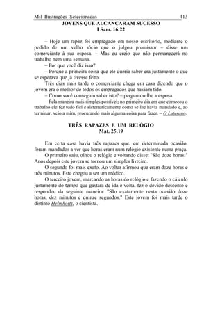 Mil Ilustrações Selecionadas 413
JOVENS QUE ALCANÇARAM SUCESSO
I Sam. 16:22
– Hoje um rapaz foi empregado em nosso escritório, mediante o
pedido de um velho sócio que o julgou promissor – disse um
comerciante à sua esposa. – Mas eu creio que não permanecerá no
trabalho nem uma semana.
– Por que você diz isso?
– Porque a primeira coisa que ele queria saber era justamente o que
se esperava que já tivesse feito.
Três dias mais tarde o comerciante chega em casa dizendo que o
jovem era o melhor de todos os empregados que haviam tido.
– Como você conseguiu saber isto? – perguntou-lhe a esposa.
– Pela maneira mais simples possível; no primeiro dia em que começou o
trabalho ele fez tudo fiel e sistematicamente como se lhe havia mandado e, ao
terminar, veio a mim, procurando mais alguma coisa para fazer. – O Luterano.
TRÊS RAPAZES E UM RELÓGIO
Mat. 25:19
Em certa casa havia três rapazes que, em determinada ocasião,
foram mandados a ver que horas eram num relógio existente numa praça.
O primeiro saiu, olhou o relógio e voltando disse: "São doze horas."
Anos depois este jovem se tornou um simples livreiro.
O segundo foi mais exato. Ao voltar afirmou que eram doze horas e
três minutos. Este chegou a ser um médico.
O terceiro jovem, marcando as horas do relógio e fazendo o cálculo
justamente do tempo que gastara de ida e volta, fez o devido desconto e
respondeu da seguinte maneira: "São exatamente nesta ocasião doze
horas, dez minutos e quinze segundos." Este jovem foi mais tarde o
distinto Helmholtz, o cientista.
 