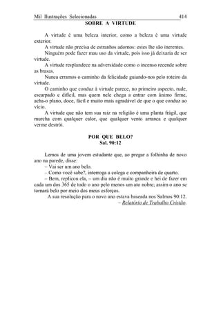 Mil Ilustrações Selecionadas 414
SOBRE A VIRTUDE
A virtude é uma beleza interior, como a beleza é uma virtude
exterior.
A virtude não precisa de estranhos adornos: estes lhe são inerentes.
Ninguém pode fazer mau uso da virtude, pois isso já deixaria de ser
virtude.
A virtude resplandece na adversidade como o incenso recende sobre
as brasas.
Nunca erramos o caminho da felicidade guiando-nos pelo roteiro da
virtude.
O caminho que conduz à virtude parece, no primeiro aspecto, rude,
escarpado e difícil, mas quem nele chega a entrar com ânimo firme,
acha-o plano, doce, fácil e muito mais agradável de que o que conduz ao
vício.
A virtude que não tem sua raiz na religião é uma planta frágil, que
murcha com qualquer calor, que qualquer vento arranca e qualquer
verme destrói.
POR QUE BELO?
Sal. 90:12
Lemos de uma jovem estudante que, ao pregar a folhinha de novo
ano na parede, disse:
– Vai ser um ano belo.
– Como você sabe?, interroga a colega e companheira de quarto.
– Bem, replicou ela, – um dia não é muito grande e hei de fazer em
cada um dos 365 de todo o ano pelo menos um ato nobre; assim o ano se
tornará belo por meio dos meus esforços.
A sua resolução para o novo ano estava baseada nos Salmos 90:12.
– Relatório de Trabalho Cristão.
 