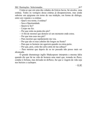 Mil Ilustrações Selecionadas 417
Conta-se que em uma das cidades da Grécia havia, há séculos, uma
estátua. Todos os vestígios dessa estátua já desapareceram, mas ainda
subsiste um epigrama em torno de sua tradição, em forma de diálogo,
entre um viajante e a estátua:
– Qual o teu nome, ó estátua?
– Sou a Oportunidade.
– Quem te fez?
– Lísipo me fez.
– Por que estás na ponta dos pés?
– A fim de mostrar que demoro só um momento onde estou.
– Por que tens asas nos pés?
– Para mostrar que rapidamente me vou.
– Por que são os teus cabelos tão longos na frente?
– Para que os homens me agarrem quando eu estou perto.
– Por que, pois, estás tão calva atrás de tua cabeça?
– Para mostrar que depois de eu ter passado não posso mais ser
alcançada.
O grande dramaturgo inglês Shakespeare interpreta a mesma idéia
quando diz que há na vida do homem uma maré que, tomada no fluxo,
conduz à fortuna, mas deixada no defluxo, faz que a viagem da vida seja
nos baixios e cachopos.
– G.M.
 