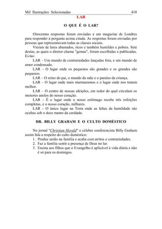 Mil Ilustrações Selecionadas 418
LAR
O QUE É O LAR?
Oitocentas respostas foram enviadas a um magazine de Londres
para responder à pergunta acima citada. As respostas foram enviadas por
pessoas que representavam todas as classes sociais.
Vieram de lares abastados, ricos e também humildes e pobres. Sete
destas, as quais o diretor chama "gemas", foram escolhidas e publicadas.
Ei-las:
LAR – Um mundo de contrariedades lançadas fora, e um mundo de
amor condensado.
LAR – O lugar onde os pequenos são grandes e os grandes são
pequenos.
LAR – O reino do pai, o mundo da mãe e o paraíso da criança.
LAR – O lugar onde mais murmuramos e o lugar onde nos tratam
melhor.
LAR – O centro de nossas afeições, em redor do qual circulam os
menores anelos do nosso coração.
LAR – É o lugar onde o nosso estômago recebe três refeições
completas, e o nosso coração, milhares.
LAR – O único lugar na Terra onde as faltas da humildade são
ocultas sob o doce manto da caridade.
DR. BILLY GRAHAM E O CULTO DOMÉSTICO
No jornal "Christian Herald" o célebre conferencista Billy Graham
assim fala a respeito do culto doméstico:
1. Produz união na família e acaba com atritos e contrariedades.
2. Faz a família sentir a presença de Deus no lar.
3. Ensina aos filhos que o Evangelho é aplicável à vida diária e não
é só para os domingos.
 