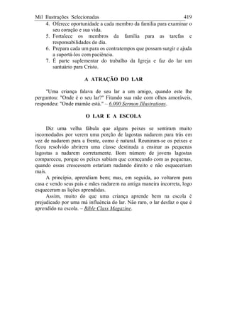 Mil Ilustrações Selecionadas 419
4. Oferece oportunidade a cada membro da família para examinar o
seu coração e sua vida.
5. Fortalece os membros da família para as tarefas e
responsabilidades do dia.
6. Prepara cada um para os contratempos que possam surgir e ajuda
a suportá-los com paciência.
7. É parte suplementar do trabalho da Igreja e faz do lar um
santuário para Cristo.
A ATRAÇÃO DO LAR
"Uma criança falava de seu lar a um amigo, quando este lhe
perguntou: "Onde é o seu lar?" Fitando sua mãe com olhos amoráveis,
respondeu: "Onde mamãe está." – 6.000 Sermon Illustrations.
O LAR E A ESCOLA
Diz uma velha fábula que alguns peixes se sentiram muito
incomodados por verem uma porção de lagostas nadarem para trás em
vez de nadarem para a frente, como é natural. Reuniram-se os peixes e
ficou resolvido abrirem uma classe destinada a ensinar as pequenas
lagostas a nadarem corretamente. Bom número de jovens lagostas
compareceu, porque os peixes sabiam que começando com as pequenas,
quando essas crescessem estariam nadando direito e não esqueceriam
mais.
A princípio, aprendiam bem; mas, em seguida, ao voltarem para
casa e vendo seus pais e mães nadarem na antiga maneira incorreta, logo
esqueceram as lições aprendidas.
Assim, muito do que uma criança aprende bem na escola é
prejudicado por uma má influência do lar. Não raro, o lar desfaz o que é
aprendido na escola. – Bible Class Magazine.
 