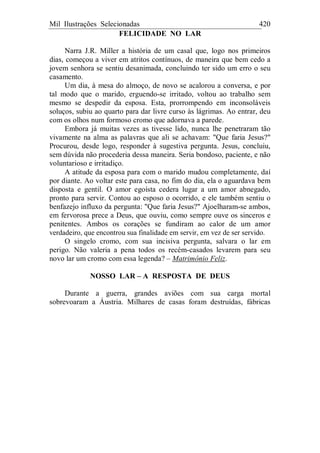 Mil Ilustrações Selecionadas 420
FELICIDADE NO LAR
Narra J.R. Miller a história de um casal que, logo nos primeiros
dias, começou a viver em atritos contínuos, de maneira que bem cedo a
jovem senhora se sentiu desanimada, concluindo ter sido um erro o seu
casamento.
Um dia, à mesa do almoço, de novo se acalorou a conversa, e por
tal modo que o marido, erguendo-se irritado, voltou ao trabalho sem
mesmo se despedir da esposa. Esta, prorrompendo em inconsoláveis
soluços, subiu ao quarto para dar livre curso às lágrimas. Ao entrar, deu
com os olhos num formoso cromo que adornava a parede.
Embora já muitas vezes as tivesse lido, nunca lhe penetraram tão
vivamente na alma as palavras que ali se achavam: "Que faria Jesus?"
Procurou, desde logo, responder à sugestiva pergunta. Jesus, concluiu,
sem dúvida não procederia dessa maneira. Seria bondoso, paciente, e não
voluntarioso e irritadiço.
A atitude da esposa para com o marido mudou completamente, daí
por diante. Ao voltar este para casa, no fim do dia, ela o aguardava bem
disposta e gentil. O amor egoísta cedera lugar a um amor abnegado,
pronto para servir. Contou ao esposo o ocorrido, e ele também sentiu o
benfazejo influxo da pergunta: "Que faria Jesus?" Ajoelharam-se ambos,
em fervorosa prece a Deus, que ouviu, como sempre ouve os sinceros e
penitentes. Ambos os corações se fundiram ao calor de um amor
verdadeiro, que encontrou sua finalidade em servir, em vez de ser servido.
O singelo cromo, com sua incisiva pergunta, salvara o lar em
perigo. Não valeria a pena todos os recém-casados levarem para seu
novo lar um cromo com essa legenda? – Matrimônio Feliz.
NOSSO LAR – A RESPOSTA DE DEUS
Durante a guerra, grandes aviões com sua carga mortal
sobrevoaram a Áustria. Milhares de casas foram destruídas, fábricas
 