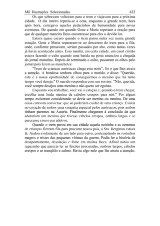 Mil Ilustrações Selecionadas 422
Os que sobravam voltavam para o trem e viajavam para a próxima
cidade. O dia inteiro repetiu-se a cena, enquanto o grande trem, hora
após hora, carregava aqueles pedacinhos da humanidade para novas
aventuras. De quando em quando Gene e Maria repetiam a oração para
que de qualquer maneira Deus encontrasse para eles o devido lar.
Estava quase escuro quando o trem parou outra vez numa grande
estação. Gene e Maria separaram-se ao descerem do trem para a fila,
onde, conforme pensavam, seriam passados por alto, como tantas vezes
já havia acontecido antes. Essa manhã, em certa cidade, um casal cristão
estava fazendo o culto quando uma batida na porta anunciou a chegada
do jornal matutino. Depois de terminado o culto, passaram os olhos pelo
jornal para lerem as manchetes:
"Trem de crianças austríacas chega esta noite", foi o que lhes atraiu
a atenção. A bondosa senhora olhou para o marido, e disse: "Querido,
esta é a nossa oportunidade de conseguirmos o menino que há tanto
tempo você deseja." O marido respondeu com um sorriso: "Não, querida,
você sempre desejou uma menina e não quero ser egoísta.
Enquanto vou trabalhar, você vai à estação e, quando o trem chegar,
escolha uma linda menina de cabelos crespos para nós." Por algum
tempo estiveram considerando se devia ser menino ou menina. De uma
coisa estavam convictos: que só poderiam cuidar de uma criança. Existia
no coração de ambos uma simpatia especial pelos austríacos, pois ambos
tinham parentes na Áustria. Finalmente chegaram à conclusão de que
adotariam um menino que tivesse cabelos crespos, ombros largos e se
parecesse com o pai adotivo.
Quando o trem parou em sua cidade aquela noitinha e as centenas
de crianças fizeram fila para procurar novos pais, a Sra. Bergman estava
lá. Andou avidamente de um lado para outro, contemplando os rostinhos
magros e tristes das pequenas vítimas da guerra. Podia ler a história de
desapontamento, desolação e fome em muitas faces. Afinal notou um
rapazinho que parecia ter as feições procuradas, ombros largos, cabelos
crespos e ar tranqüilo e calmo. Havia algo nele que lhe atraiu a atenção.
 