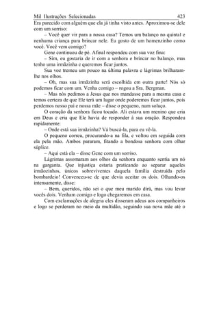 Mil Ilustrações Selecionadas 423
Era parecido com alguém que ela já tinha visto antes. Aproximou-se dele
com um sorriso:
– Você quer vir para a nossa casa? Temos um balanço no quintal e
nenhuma criança para brincar nele. Eu gosto de um homenzinho como
você. Você vem comigo?
Gene continuou de pé. Afinal respondeu com sua voz fina:
– Sim, eu gostaria de ir com a senhora e brincar no balanço, mas
tenho uma irmãzinha e queremos ficar juntos.
Sua voz tremeu um pouco na última palavra e lágrimas brilharam-
lhe nos olhos.
– Oh, mas sua irmãzinha será escolhida em outra parte! Nós só
podemos ficar com um. Venha comigo – rogou a Sra. Bergman.
– Mas nós pedimos a Jesus que nos mandasse para a mesma casa e
temos certeza de que Ele terá um lugar onde poderemos ficar juntos, pois
perdemos nosso pai e nossa mãe – disse o pequeno, num soluço.
O coração da senhora ficou tocado. Ali estava um menino que cria
em Deus e cria que Ele havia de responder à sua oração. Respondeu
rapidamente:
– Onde está sua irmãzinha? Vá buscá-la, para eu vê-la.
O pequeno correu, procurando-a na fila, e voltou em seguida com
ela pela mão. Ambos pararam, fitando a bondosa senhora com olhar
súplice.
– Aqui está ela – disse Gene com um sorriso.
Lágrimas assomaram aos olhos da senhora enquanto sentia um nó
na garganta. Que injustiça estaria praticando ao separar aqueles
irmãozinhos, únicos sobreviventes daquela família destruída pelo
bombardeio! Convenceu-se de que devia aceitar os dois. Olhando-os
intensamente, disse:
– Bem, queridos, não sei o que meu marido dirá, mas vou levar
vocês dois. Venham comigo e logo chegaremos em casa.
Com exclamações de alegria eles disseram adeus aos companheiros
e logo se perderam no meio da multidão, seguindo sua nova mãe até o
 