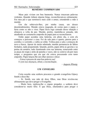 Mil Ilustrações Selecionadas 425
REMÉDIO COMPROVADO
Meus pais viviam em boa harmonia. Nunca trocavam palavras
violentas. Quando tinham alguma briga, reconciliavam-se calmamente.
Era meu pai o que terminava mais cedo o amuo, estendendo a mão à
mamãe.
Um dia sobreveio-lhes, por minha causa, um desses
desentendimentos. Mamãe estava magoada, de costas para o papai, e
fazia como se não o visse. Papai ficou logo cansado dessa situação e
almejava a volta da paz. Mamãe, porém, mantinha-se amuada, não
atendendo ao costumeiro empenho de papai para se reconciliarem.
Então papai acendeu uma lanterna, em pleno dia, e com ela
começou a percorrer a casa. Foi da sala para o quarto, passou para a
cozinha e o corredor, e subiu ao sótão. Voltou para a sala e começou de
novo a busca. Apesar de muito admirada, mamãe permanecia de lábios
fechados, nada perguntando. Quando, porém, papai abriu as gavetas e as
portas do armário, tudo iluminando com sua lanterna, remexendo entre
as peças de roupa e atrás de panelas e vasos, não se conteve ela por mais
tempo, e perguntou que era que ele estava procurando com tanto
empenho. Papai lançou-lhe um olhar ansioso e disse:
– Estou à procura de uma boa palavra sua!
E com isso alcançou, afinal, a reconciliação.
– Augusto Winnig.
UM CONSELHO
Certa ocasião uma senhora procurou o grande evangelista Gipsey
Smith e disse-lhe:
– Sr. Smith, sou mãe de doze filhos, mas Deus revelou-me
ultimamente que devo pregar o Evangelho.
– Muito bem, replicou-lhe o cigano pregador, a senhora deve
considerar-se muito feliz. É que Deus, chamando-a para pregar o
 