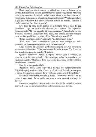 Mil Ilustrações Selecionadas 427
Deus cavalgou uma tormenta na vida de um homem. Estava ele na
taberna bebendo com os seus companheiros, como de costume. Mas essa
noite eles estavam debatendo sobre quem tinha a melhor esposa. O
homem que tinha esposa adventista, finalmente disse: "Vocês não sabem
o que estão dizendo. Eu tenho a melhor esposa do mundo. Venham à
minha casa e eu lhes darei a prova."
Era mais de meia-noite quando se dirigiram para a casa do que
convidara. Logo na escada ele chamou pela esposa. Ela respondeu
bondosamente: "Já vou, querido. Já estou descendo." Quando ela chegou
à escada, o homem viu não um rosto irado, mas uma fisionomia bondosa
e um sorriso nos lábios, enquanto dizia: "Que deseja, querido?"
"Estes são meus amigos", disse ele, "e estamos com fome."
"Está bem; fique conversando com os seus amigos na sala,
enquanto eu vou preparar alguma coisa para comerem."
Logo o aroma de alimentos gostosos chegou até eles. Os homens se
levantaram e disseram: "Não precisamos de mais provas. Você tem de
fato a melhor esposa do mundo." E saíram.
Quando momentos depois a esposa entrou com a comida, os
homens já se haviam retirado. Ela então quis saber do marido o que
havia acontecido. "Querida", disse ele, "como pode você ser tão bondosa
para homens como eu?"
Esta foi a sua oportunidade.
"Querido", disse, "Jesus logo virá, e eu então irei experimentar uma
felicidade que jornais terá fim. Como você não está fazendo planos para
ir para o Céu comigo, procuro dar a você aqui um pouco de felicidade."
Ele olhou ternamente para ela, e disse: "Se você vai para o Céu, eu
quero ir com você. Prometo-lhe que nunca mais tomarei um bago de
álcool."
E manteve sua palavra. Nunca mais bebeu. Um dia foi batizado e uniu-se
à igreja. E o seu lar que era um inferno se tornou um pedaço do Céu.
 