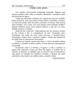 Mil Ilustrações Selecionadas 429
UNIDO COM JESUS
Um viajante, atravessando acidentada montanha, deparou com
enorme rochedo caído sobre o caminho, obstruindo a passagem, onde
não havia desvio algum.
Vendo que não podia continuar sua viagem por causa do rochedo,
tentou removê-lo, mas seus esforços foram inúteis. Entretanto, assentou-
se à beira da estrada, cheio de tristeza, dizendo a si mesmo: "Que será de
mim! Sozinho, virá a noite, com seus perigos nesta medonha solidão!"
Quando meditava assim, outro viajante aparece, e, por sua vez, tenta,
debalde, remover o rochedo.
Então lhe diz o primeiro: "Nada podemos por nós mesmos, oremos
ao Pai Celeste e Ele se compadecerá de nós." Prostrados, pois,
levantaram suas mãos aos céus numa fervorosa e humilde prece.
Terminada a oração, disse o primeiro viajante: "Aquilo que nenhum de
nós pôde fazer só, procuremos fazer juntos."
Uniram sua vontade, uniram suas forças e o bloco de pedra tombou
no abismo, o caminho se abriu e juntos, na mais doce paz, prosseguiram
sua jornada.
O primeiro viajor é o homem, a viagem é a vida, o auxiliar é a
esposa fiel, esforçada e santa, que Deus lhe depara; o rochedo são as
misérias, as doenças, os trabalhos, que se renovam e que se encontram a
cada passo no caminho da existência. Sozinho, o homem não pode
suavizá-los, mas unido à sua mulher, juntos, cantarão vitória.
– Lição dos Fatos.
 