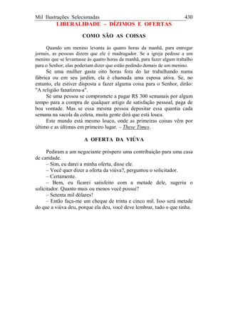 Mil Ilustrações Selecionadas 430
LIBERALIDADE – DÍZIMOS E OFERTAS
COMO SÃO AS COISAS
Quando um menino levanta às quatro horas da manhã, para entregar
jornais, as pessoas dizem que ele é madrugador. Se a igreja pedisse a um
menino que se levantasse às quatro horas da manhã, para fazer algum trabalho
para o Senhor, elas poderiam dizer que estão pedindo demais de um menino.
Se uma mulher gasta oito horas fora do lar trabalhando numa
fábrica ou em seu jardim, ela é chamada uma esposa ativa. Se, no
entanto, ela estiver disposta a fazer alguma coisa para o Senhor, dirão:
"A religião fanatizou-a".
Se uma pessoa se compromete a pagar R$ 300 semanais por algum
tempo para a compra de qualquer artigo de satisfação pessoal, paga de
boa vontade. Mas se essa mesma pessoa depositar essa quantia cada
semana na sacola da coleta, muita gente dirá que está louca.
Este mundo está mesmo louco, onde as primeiras coisas vêm por
último e as últimas em primeiro lugar. – These Times.
A OFERTA DA VIÚVA
Pediram a um negociante próspero uma contribuição para uma casa
de caridade.
– Sim, eu darei a minha oferta, disse ele.
– Você quer dizer a oferta da viúva?, perguntou o solicitador.
– Certamente.
– Bem, eu ficarei satisfeito com a metade dele, sugeriu o
solicitador. Quanto mais ou menos você possui?
– Setenta mil dólares!
– Então faça-me um cheque de trinta e cinco mil. Isso será metade
do que a viúva deu, porque ela deu, você deve lembrar, tudo o que tinha.
 