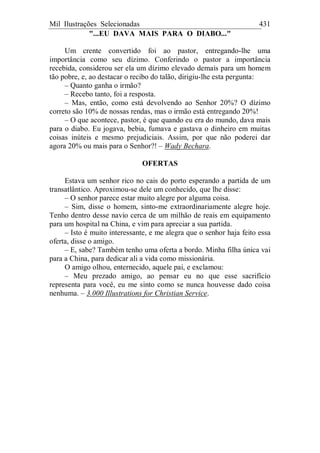 Mil Ilustrações Selecionadas 431
"...EU DAVA MAIS PARA O DIABO..."
Um crente convertido foi ao pastor, entregando-lhe uma
importância como seu dízimo. Conferindo o pastor a importância
recebida, considerou ser ela um dízimo elevado demais para um homem
tão pobre, e, ao destacar o recibo do talão, dirigiu-lhe esta pergunta:
– Quanto ganha o irmão?
– Recebo tanto, foi a resposta.
– Mas, então, como está devolvendo ao Senhor 20%? O dízimo
correto são 10% de nossas rendas, mas o irmão está entregando 20%!
– O que acontece, pastor, é que quando eu era do mundo, dava mais
para o diabo. Eu jogava, bebia, fumava e gastava o dinheiro em muitas
coisas inúteis e mesmo prejudiciais. Assim, por que não poderei dar
agora 20% ou mais para o Senhor?! – Wady Bechara.
OFERTAS
Estava um senhor rico no cais do porto esperando a partida de um
transatlântico. Aproximou-se dele um conhecido, que lhe disse:
– O senhor parece estar muito alegre por alguma coisa.
– Sim, disse o homem, sinto-me extraordinariamente alegre hoje.
Tenho dentro desse navio cerca de um milhão de reais em equipamento
para um hospital na China, e vim para apreciar a sua partida.
– Isto é muito interessante, e me alegra que o senhor haja feito essa
oferta, disse o amigo.
– E, sabe? Também tenho uma oferta a bordo. Minha filha única vai
para a China, para dedicar ali a vida como missionária.
O amigo olhou, enternecido, aquele pai, e exclamou:
– Meu prezado amigo, ao pensar eu no que esse sacrifício
representa para você, eu me sinto como se nunca houvesse dado coisa
nenhuma. – 3.000 Illustrations for Christian Service.
 