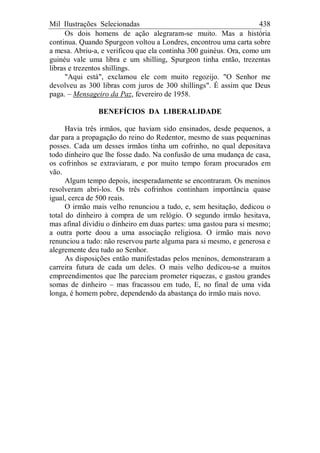 Mil Ilustrações Selecionadas 438
Os dois homens de ação alegraram-se muito. Mas a história
continua. Quando Spurgeon voltou a Londres, encontrou uma carta sobre
a mesa. Abriu-a, e verificou que ela continha 300 guinéus. Ora, como um
guinéu vale uma libra e um shilling, Spurgeon tinha então, trezentas
libras e trezentos shillings.
"Aqui está", exclamou ele com muito regozijo. "O Senhor me
devolveu as 300 libras com juros de 300 shillings". É assim que Deus
paga. – Mensageiro da Paz, fevereiro de 1958.
BENEFÍCIOS DA LIBERALIDADE
Havia três irmãos, que haviam sido ensinados, desde pequenos, a
dar para a propagação do reino do Redentor, mesmo de suas pequeninas
posses. Cada um desses irmãos tinha um cofrinho, no qual depositava
todo dinheiro que lhe fosse dado. Na confusão de uma mudança de casa,
os cofrinhos se extraviaram, e por muito tempo foram procurados em
vão.
Algum tempo depois, inesperadamente se encontraram. Os meninos
resolveram abri-los. Os três cofrinhos continham importância quase
igual, cerca de 500 reais.
O irmão mais velho renunciou a tudo, e, sem hesitação, dedicou o
total do dinheiro à compra de um relógio. O segundo irmão hesitava,
mas afinal dividiu o dinheiro em duas partes: uma gastou para si mesmo;
a outra porte doou a uma associação religiosa. O irmão mais novo
renunciou a tudo: não reservou parte alguma para si mesmo, e generosa e
alegremente deu tudo ao Senhor.
As disposições então manifestadas pelos meninos, demonstraram a
carreira futura de cada um deles. O mais velho dedicou-se a muitos
empreendimentos que lhe pareciam prometer riquezas, e gastou grandes
somas de dinheiro – mas fracassou em tudo, E, no final de uma vida
longa, é homem pobre, dependendo da abastança do irmão mais novo.
 