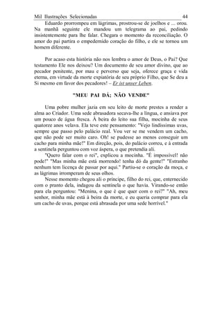 Mil Ilustrações Selecionadas 44
Eduardo prorrompeu em lágrimas, prostrou-se de joelhos e ... orou.
Na manhã seguinte ele mandou um telegrama ao pai, pedindo
insistentemente para lhe falar. Chegara o momento da reconciliação. O
amor do pai partira o empedernido coração do filho, e ele se tornou um
homem diferente.
Por acaso esta história não nos lembra o amor de Deus, o Pai? Que
testamento Ele nos deixou? Um documento de seu amor divino, que ao
pecador penitente, por mau e perverso que seja, oferece graça e vida
eterna, em virtude da morte expiatória de seu próprio Filho, que Se deu a
Si mesmo em favor dos pecadores! – Er ist unser Leben.
"MEU PAI DÁ; NÃO VENDE"
Uma pobre mulher jazia em seu leito de morte prestes a render a
alma ao Criador. Uma sede abrasadora secava-lhe a língua, e ansiava por
um pouco de água fresca. À beira do leito sua filha, mocinha de seus
quatorze anos velava. Ela teve este pensamento: "Vejo lindíssimas uvas,
sempre que passo pelo palácio real. Vou ver se me vendem um cacho,
que não pode ser muito caro. Oh! se pudesse ao menos conseguir um
cacho para minha mãe!" Em direção, pois, do palácio correu, e à entrada
a sentinela perguntou com voz áspera, o que pretendia ali.
"Quero falar com o rei", explicou a mocinha. "É impossível! não
pode!" "Mas minha mãe está morrendo! tenha dó da gente!" "Estranho
nenhum tem licença de passar por aqui." Partiu-se o coração da moça, e
as lágrimas irromperam de seus olhos.
Nesse momento chegou ali o príncipe, filho do rei, que, enternecido
com o pranto dela, indagou da sentinela o que havia. Virando-se então
para ela perguntou: "Menina, o que é que quer com o rei?" "Ah, meu
senhor, minha mãe está à beira da morte, e eu queria comprar para ela
um cacho de uvas, porque está abrasada por uma sede horrível."
 