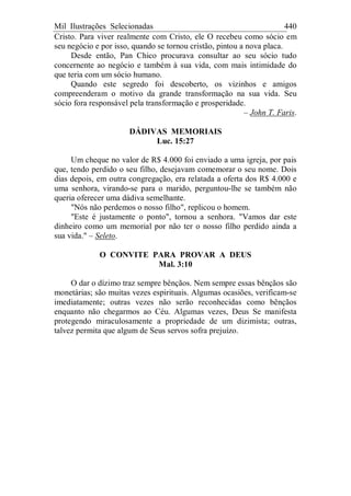 Mil Ilustrações Selecionadas 440
Cristo. Para viver realmente com Cristo, ele O recebeu como sócio em
seu negócio e por isso, quando se tornou cristão, pintou a nova placa.
Desde então, Pan Chico procurava consultar ao seu sócio tudo
concernente ao negócio e também à sua vida, com mais intimidade do
que teria com um sócio humano.
Quando este segredo foi descoberto, os vizinhos e amigos
compreenderam o motivo da grande transformação na sua vida. Seu
sócio fora responsável pela transformação e prosperidade.
– John T. Faris.
DÁDIVAS MEMORIAIS
Luc. 15:27
Um cheque no valor de R$ 4.000 foi enviado a uma igreja, por pais
que, tendo perdido o seu filho, desejavam comemorar o seu nome. Dois
dias depois, em outra congregação, era relatada a oferta dos R$ 4.000 e
uma senhora, virando-se para o marido, perguntou-lhe se também não
queria oferecer uma dádiva semelhante.
"Nós não perdemos o nosso filho", replicou o homem.
"Este é justamente o ponto", tornou a senhora. "Vamos dar este
dinheiro como um memorial por não ter o nosso filho perdido ainda a
sua vida." – Seleto.
O CONVITE PARA PROVAR A DEUS
Mal. 3:10
O dar o dízimo traz sempre bênçãos. Nem sempre essas bênçãos são
monetárias; são muitas vezes espirituais. Algumas ocasiões, verificam-se
imediatamente; outras vezes não serão reconhecidas como bênçãos
enquanto não chegarmos ao Céu. Algumas vezes, Deus Se manifesta
protegendo miraculosamente a propriedade de um dizimista; outras,
talvez permita que algum de Seus servos sofra prejuízo.
 