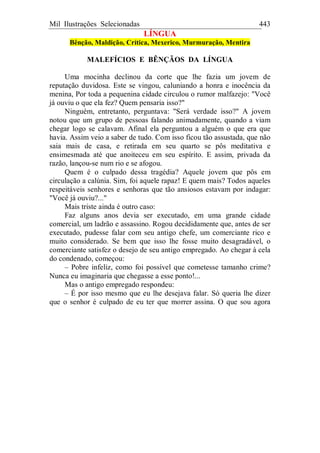 Mil Ilustrações Selecionadas 443
LÍNGUA
Bênção, Maldição, Crítica, Mexerico, Murmuração, Mentira
MALEFÍCIOS E BÊNÇÃOS DA LÍNGUA
Uma mocinha declinou da corte que lhe fazia um jovem de
reputação duvidosa. Este se vingou, caluniando a honra e inocência da
menina, Por toda a pequenina cidade circulou o rumor malfazejo: "Você
já ouviu o que ela fez? Quem pensaria isso?"
Ninguém, entretanto, perguntava: "Será verdade isso?" A jovem
notou que um grupo de pessoas falando animadamente, quando a viam
chegar logo se calavam. Afinal ela perguntou a alguém o que era que
havia. Assim veio a saber de tudo. Com isso ficou tão assustada, que não
saia mais de casa, e retirada em seu quarto se pôs meditativa e
ensimesmada até que anoiteceu em seu espírito. E assim, privada da
razão, lançou-se num rio e se afogou.
Quem é o culpado dessa tragédia? Aquele jovem que pôs em
circulação a calúnia. Sim, foi aquele rapaz! E quem mais? Todos aqueles
respeitáveis senhores e senhoras que tão ansiosos estavam por indagar:
"Você já ouviu?..."
Mais triste ainda é outro caso:
Faz alguns anos devia ser executado, em uma grande cidade
comercial, um ladrão e assassino. Rogou decididamente que, antes de ser
executado, pudesse falar com seu antigo chefe, um comerciante rico e
muito considerado. Se bem que isso lhe fosse muito desagradável, o
comerciante satisfez o desejo de seu antigo empregado. Ao chegar à cela
do condenado, começou:
– Pobre infeliz, como foi possível que cometesse tamanho crime?
Nunca eu imaginaria que chegasse a esse ponto!...
Mas o antigo empregado respondeu:
– É por isso mesmo que eu lhe desejava falar. Só queria lhe dizer
que o senhor é culpado de eu ter que morrer assina. O que sou agora
 