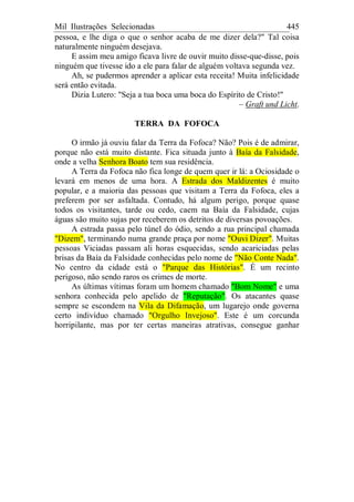Mil Ilustrações Selecionadas 445
pessoa, e lhe diga o que o senhor acaba de me dizer dela?" Tal coisa
naturalmente ninguém desejava.
E assim meu amigo ficava livre de ouvir muito disse-que-disse, pois
ninguém que tivesse ido a ele para falar de alguém voltava segunda vez.
Ah, se pudermos aprender a aplicar esta receita! Muita infelicidade
será então evitada.
Dizia Lutero: "Seja a tua boca uma boca do Espírito de Cristo!"
– Graft und Licht.
TERRA DA FOFOCA
O irmão já ouviu falar da Terra da Fofoca? Não? Pois é de admirar,
porque não está muito distante. Fica situada junto à Baía da Falsidade,
onde a velha Senhora Boato tem sua residência.
A Terra da Fofoca não fica longe de quem quer ir lá: a Ociosidade o
levará em menos de uma hora. A Estrada dos Maldizentes é muito
popular, e a maioria das pessoas que visitam a Terra da Fofoca, eles a
preferem por ser asfaltada. Contudo, há algum perigo, porque quase
todos os visitantes, tarde ou cedo, caem na Baía da Falsidade, cujas
águas são muito sujas por receberem os detritos de diversas povoações.
A estrada passa pelo túnel do ódio, sendo a rua principal chamada
"Dizem", terminando numa grande praça por nome "Ouvi Dizer". Muitas
pessoas Viciadas passam ali horas esquecidas, sendo acariciadas pelas
brisas da Baía da Falsidade conhecidas pelo nome de "Não Conte Nada".
No centro da cidade está o "Parque das Histórias". É um recinto
perigoso, não sendo raros os crimes de morte.
As últimas vítimas foram um homem chamado "Bom Nome" e uma
senhora conhecida pelo apelido de "Reputação". Os atacantes quase
sempre se escondem na Vila da Difamação, um lugarejo onde governa
certo indivíduo chamado "Orgulho Invejoso". Este é um corcunda
horripilante, mas por ter certas maneiras atrativas, consegue ganhar
 