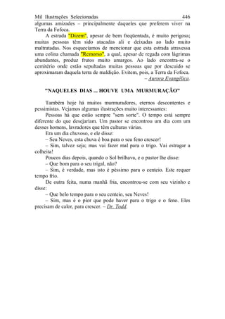 Mil Ilustrações Selecionadas 446
algumas amizades – principalmente daqueles que preferem viver na
Terra da Fofoca.
A estrada "Dizem", apesar de bem freqüentada, é muito perigosa;
muitas pessoas têm sido atacadas ali e deixadas ao lado muito
maltratadas. Nos esquecíamos de mencionar que esta estrada atravessa
uma colina chamada "Remorso", a qual, apesar de regada com lágrimas
abundantes, produz frutos muito amargos. Ao lado encontra-se o
cemitério onde estão sepultadas muitas pessoas que por descuido se
aproximaram daquela terra de maldição. Evitem, pois, a Terra da Fofoca.
– Aurora Evangélica.
"NAQUELES DIAS ... HOUVE UMA MURMURAÇÃO"
Também hoje há muitos murmuradores, eternos descontentes e
pessimistas. Vejamos algumas ilustrações muito interessantes:
Pessoas há que estão sempre "sem sorte". O tempo está sempre
diferente do que desejariam. Um pastor se encontrou um dia com um
desses homens, lavradores que têm culturas várias.
Era um dia chuvoso, e ele disse:
– Seu Neves, esta chuva é boa para o seu feno crescer!
– Sim, talvez seja; mas vai fazer mal para o trigo. Vai estragar a
colheita!
Poucos dias depois, quando o Sol brilhava, e o pastor lhe disse:
– Que bom para o seu trigal, não?
– Sim, é verdade, mas isto é péssimo para o centeio. Este requer
tempo frio.
De outra feita, numa manhã fria, encontrou-se com seu vizinho e
disse:
– Que belo tempo para o seu centeio, seu Neves!
– Sim, mas é o pior que pode haver para o trigo e o feno. Eles
precisam de calor, para crescer. – Dr. Todd.
 