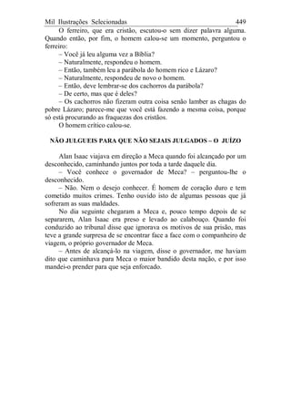 Mil Ilustrações Selecionadas 449
O ferreiro, que era cristão, escutou-o sem dizer palavra alguma.
Quando então, por fim, o homem calou-se um momento, perguntou o
ferreiro:
– Você já leu alguma vez a Bíblia?
– Naturalmente, respondeu o homem.
– Então, também leu a parábola do homem rico e Lázaro?
– Naturalmente, respondeu de novo o homem.
– Então, deve lembrar-se dos cachorros da parábola?
– De certo, mas que é deles?
– Os cachorros não fizeram outra coisa senão lamber as chagas do
pobre Lázaro; parece-me que você está fazendo a mesma coisa, porque
só está procurando as fraquezas dos cristãos.
O homem crítico calou-se.
NÃO JULGUEIS PARA QUE NÃO SEJAIS JULGADOS – O JUÍZO
Alan Isaac viajava em direção a Meca quando foi alcançado por um
desconhecido, caminhando juntos por toda a tarde daquele dia.
– Você conhece o governador de Meca? – perguntou-lhe o
desconhecido.
– Não. Nem o desejo conhecer. É homem de coração duro e tem
cometido muitos crimes. Tenho ouvido isto de algumas pessoas que já
sofreram as suas maldades.
No dia seguinte chegaram a Meca e, pouco tempo depois de se
separarem, Alan Isaac era preso e levado ao calabouço. Quando foi
conduzido ao tribunal disse que ignorava os motivos de sua prisão, mas
teve a grande surpresa de se encontrar face a face com o companheiro de
viagem, o próprio governador de Meca.
– Antes de alcançá-lo na viagem, disse o governador, me haviam
dito que caminhava para Meca o maior bandido desta nação, e por isso
mandei-o prender para que seja enforcado.
 