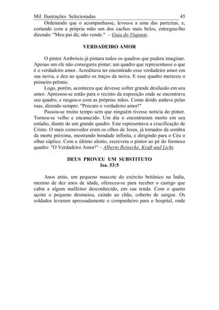 Mil Ilustrações Selecionadas 45
Ordenando que o acompanhasse, levou-a a uma das parreiras, e,
cortando com a própria mão um dos cachos mais belos, entregou-lho
dizendo: "Meu pai dá; não vende." – Guia do Viajante.
VERDADEIRO AMOR
O pintor Ambrósio já pintara todos os quadros que pudera imaginar.
Apenas um ele não conseguira pintar: um quadro que representasse o que
é o verdadeiro amor. Acreditava ter encontrado esse verdadeiro amor em
sua noiva, e deu ao quadro os traços da noiva. E esse quadro mereceu o
primeiro prêmio.
Logo, porém, aconteceu que devesse sofrer grande desilusão em seu
amor. Apressou-se então para o recinto da exposição onde se encontrava
seu quadro, e rasgou-o com as próprias mãos. Como doido andava pelas
ruas, dizendo sempre: "Procuro o verdadeiro amor!"
Passou-se muito tempo sem que ninguém tivesse notícia do pintor.
Tornou-se velho e encanecido. Um dia o encontraram morto em seu
estúdio, diante de um grande quadro. Este representava a crucificação de
Cristo. O mais comovedor eram os olhos de Jesus, já tomados da sombra
da morte próxima, mostrando bondade infinita, e dirigindo para o Céu o
olhar súplice. Com o último alento, escrevera o pintor ao pé do formoso
quadro: "O Verdadeiro Amor!" – Alberto Reinecke, Kraft und Licht.
DEUS PROVEU UM SUBSTITUTO
Isa. 53:5
Anos atrás, um pequeno mascote do exército britânico na Índia,
menino de dez anos de idade, ofereceu-se para receber o castigo que
cabia a algum malfeitor desconhecido, em sua tenda. Com o quarto
açoite o pequeno desmaiou, caindo ao chão, coberto de sangue. Os
soldados levaram apressadamente o companheiro para o hospital, onde
 