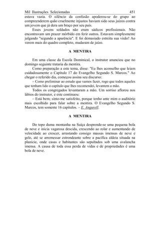 Mil Ilustrações Selecionadas 451
estava vazia. O silêncio da confusão apoderou-se do grupo ao
compreenderem quão cruelmente injustos haviam sido seus juízos contra
um jovem que já dera um braço por seu país.
Esses jovens soldados não eram sádicos profissionais. Não
encontravam um prazer mórbido em ferir outros. Estavam simplesmente
julgando "segundo a aparência". E foi demasiado estreita sua visão! Ao
verem mais do quadro completo, mudaram de juízo.
A MENTIRA
Em uma classe da Escola Dominical, o instrutor anunciou que no
domingo seguinte trataria da mentira.
Como preparação a este tema, disse: "Eu lhes aconselho que leiam
cuidadosamente o Capítulo 17 do Evangelho Segundo S. Marcos." Ao
chegar o referido dia, começou assina seu discurso:
– Como preliminar ao estudo que vamos fazer, rogo que todos aqueles
que tenham lido o capítulo que lhes recomendei, levantem a mão.
Todos os congregados levantaram a mão. Um sorriso aflorou nos
lábios do instrutor, e este continuou:
– Está bem; sinto-me satisfeito, porque tenho ante mim o auditório
mais escolhido para falar sobre a mentira. O Evangelho Segundo S.
Marcos, tem somente 16 capítulos. – E. Angurell.
A MENTIRA
Do topo duma montanha na Suíça desprende-se uma pequena bola
de neve e inicia vagarosa descida, crescendo ao rolar e aumentando de
velocidade ao crescer, arrastando consigo massas imensas de neve e
gelo, até se arremessar estrondeante sobre a pacífica aldeia situada na
planície, onde casas e habitantes são sepultados sob uma avalancha
imensa. A causa de toda essa perda de vidas e de propriedades é uma
bola de neve.
 