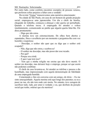 Mil Ilustrações Selecionadas 453
Por outro lado, como conforta encontrar exemplos de pessoas verazes,
que preferem sofrer prejuízo a faltar com a verdade!
Da revista "Únitas" transcrevemos uma narrativa emocionante:
Na cidade de São Paulo, em casa de um homem de grande projeção
social, empregou-se uma japonesinha. Um dia o chefe da família,
chegando do trabalho, começou a almoçar e não queria ser perturbado,
Quando o telefone tocou. A empregada foi atender e voltou
imediatamente, comunicando ao patrão que alguém queria falar-lhe. Ele
disse prontamente:
– Diga que não estou.
A menina teve um estremecimento. De olhos bem abertos e
espantados, fitou o cavalheiro por um momento e perguntou-lhe com voz
humilde e respeitosa:
– Desculpe, o senhor não quer que eu diga que o senhor está
ocupado?
– Não, diga que não estou, e acabou-se!
– O senhor me desculpe, mas não posso dar esse recado.
– Por quê?
– Porque sou cristã.
– E que é que tem isso?
– Tem que a minha religião me ensina que não devo mentir. O
senhor me desculpe, mas deixarei hoje o emprego, porque sei que assim
não podemos combinar.
O chefe da casa levantou-se, foi atender ao telefone e passou o dia
humilhado, mas impressionado com aquela demonstração de fidelidade
de uma empregada humilde.
Comentando o fato em conversa com um amigo, ele dizia: – Eu me
sinto amesquinhado. Aquela menina está aqui longe dos parentes; se eu a
puser na rua, ela não tem onde cair morta. No entanto, teve coragem de
sacrificar tudo, tudo, por amor à verdade; e eu, que desfruto da posição
social que tenho, ordenei que ela mentisse!
 