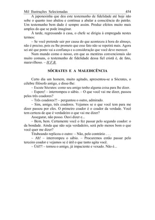 Mil Ilustrações Selecionadas 454
A japonesinha que deu este testemunho de fidelidade até hoje não
sobe o quanto isso abalou e continua a abalar a consciência do patrão.
Um testemunho bem dado é sempre assim. Produz efeitos muito mais
amplos do que se pode imaginar.
À tarde, regressando à casa, o chefe se dirigiu à empregada nestes
termos:
– Se você pretende sair por causa do que aconteceu à hora do almoço,
não é preciso, pois eu lhe prometo que esse fato não se repetirá mais. Agora
sei até que ponto vai a confiança e a consideração que você deve merecer.
Num mundo como o nosso, em que as mentiras convencionais são
muito comuns, o testemunho de fidelidade dessa fiel cristã é, de fato,
maravilhoso. – H.F.B.
SÓCRATES E A MALEDICÊNCIA
Certo dia um homem, muito agitado, apresentou-se a Sócrates, o
célebre filósofo antigo, e disse-lhe:
– Escute Sócrates: como seu amigo tenho alguma coisa para lhe dizer.
– Espere! – interrompeu o sábio. – O que você vai me dizer, passou
pelos três coadores?
– Três coadores?! – perguntou o outro, admirado.
– Sim, amigo, três coadores. Vejamos se o que você tem para me
dizer passou por eles. O primeiro coador é o coador da verdade. Você
tem certeza de que é verdadeiro o que vai me dizer?
Assegurar, não posso. Ouvi dizer e...
– Bem, bem. Certamente você o fez passar pelo segundo coador: o
da bondade. Ainda que não seja verdadeiro, será pelo menos bom o que
você quer me dizer?
Titubeando replicou o outro: – Não, pelo contrário . . .
– Ah! – interrompeu o sábio. – Procuremos então passar pelo
terceiro coador e vejamos se é útil o que tanto agita você.
– Útil?! – tornou o amigo, já impaciente e vexado. Não é...
 