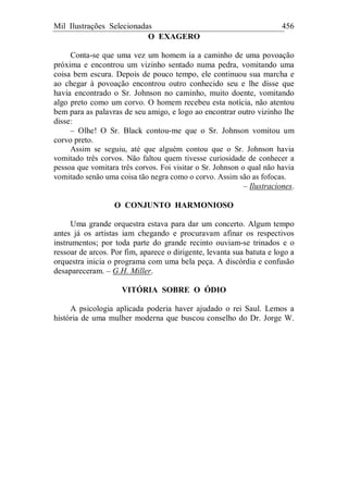 Mil Ilustrações Selecionadas 456
O EXAGERO
Conta-se que uma vez um homem ia a caminho de uma povoação
próxima e encontrou um vizinho sentado numa pedra, vomitando uma
coisa bem escura. Depois de pouco tempo, ele continuou sua marcha e
ao chegar à povoação encontrou outro conhecido seu e lhe disse que
havia encontrado o Sr. Johnson no caminho, muito doente, vomitando
algo preto como um corvo. O homem recebeu esta notícia, não atentou
bem para as palavras de seu amigo, e logo ao encontrar outro vizinho lhe
disse:
– Olhe! O Sr. Black contou-me que o Sr. Johnson vomitou um
corvo preto.
Assim se seguiu, até que alguém contou que o Sr. Johnson havia
vomitado três corvos. Não faltou quem tivesse curiosidade de conhecer a
pessoa que vomitara três corvos. Foi visitar o Sr. Johnson o qual não havia
vomitado senão uma coisa tão negra como o corvo. Assim são as fofocas.
– Ilustraciones.
O CONJUNTO HARMONIOSO
Uma grande orquestra estava para dar um concerto. Algum tempo
antes já os artistas iam chegando e procuravam afinar os respectivos
instrumentos; por toda parte do grande recinto ouviam-se trinados e o
ressoar de arcos. Por fim, aparece o dirigente, levanta sua batuta e logo a
orquestra inicia o programa com uma bela peça. A discórdia e confusão
desapareceram. – G.H. Miller.
VITÓRIA SOBRE O ÓDIO
A psicologia aplicada poderia haver ajudado o rei Saul. Lemos a
história de uma mulher moderna que buscou conselho do Dr. Jorge W.
 