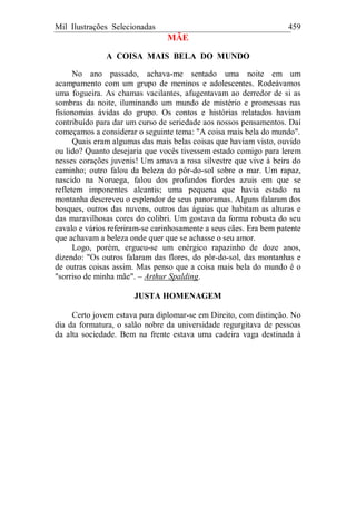 Mil Ilustrações Selecionadas 459
MÃE
A COISA MAIS BELA DO MUNDO
No ano passado, achava-me sentado uma noite em um
acampamento com um grupo de meninos e adolescentes. Rodeávamos
uma fogueira. As chamas vacilantes, afugentavam ao derredor de si as
sombras da noite, iluminando um mundo de mistério e promessas nas
fisionomias ávidas do grupo. Os contos e histórias relatados haviam
contribuído para dar um curso de seriedade aos nossos pensamentos. Daí
começamos a considerar o seguinte tema: "A coisa mais bela do mundo".
Quais eram algumas das mais belas coisas que haviam visto, ouvido
ou lido? Quanto desejaria que vocês tivessem estado comigo para lerem
nesses corações juvenis! Um amava a rosa silvestre que vive à beira do
caminho; outro falou da beleza do pôr-do-sol sobre o mar. Um rapaz,
nascido na Noruega, falou dos profundos fiordes azuis em que se
refletem imponentes alcantis; uma pequena que havia estado na
montanha descreveu o esplendor de seus panoramas. Alguns falaram dos
bosques, outros das nuvens, outros das águias que habitam as alturas e
das maravilhosas cores do colibri. Um gostava da forma robusta do seu
cavalo e vários referiram-se carinhosamente a seus cães. Era bem patente
que achavam a beleza onde quer que se achasse o seu amor.
Logo, porém, ergueu-se um enérgico rapazinho de doze anos,
dizendo: "Os outros falaram das flores, do pôr-do-sol, das montanhas e
de outras coisas assim. Mas penso que a coisa mais bela do mundo é o
"sorriso de minha mãe". – Arthur Spalding.
JUSTA HOMENAGEM
Certo jovem estava para diplomar-se em Direito, com distinção. No
dia da formatura, o salão nobre da universidade regurgitava de pessoas
da alta sociedade. Bem na frente estava uma cadeira vaga destinada à
 