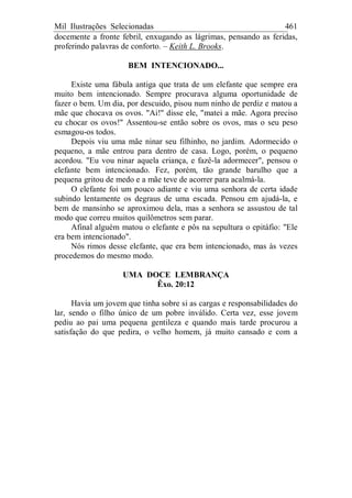 Mil Ilustrações Selecionadas 461
docemente a fronte febril, enxugando as lágrimas, pensando as feridas,
proferindo palavras de conforto. – Keith L. Brooks.
BEM INTENCIONADO...
Existe uma fábula antiga que trata de um elefante que sempre era
muito bem intencionado. Sempre procurava alguma oportunidade de
fazer o bem. Um dia, por descuido, pisou num ninho de perdiz e matou a
mãe que chocava os ovos. "Ai!" disse ele, "matei a mãe. Agora preciso
eu chocar os ovos!" Assentou-se então sobre os ovos, mas o seu peso
esmagou-os todos.
Depois viu uma mãe ninar seu filhinho, no jardim. Adormecido o
pequeno, a mãe entrou para dentro de casa. Logo, porém, o pequeno
acordou. "Eu vou ninar aquela criança, e fazê-la adormecer", pensou o
elefante bem intencionado. Fez, porém, tão grande barulho que a
pequena gritou de medo e a mãe teve de acorrer para acalmá-la.
O elefante foi um pouco adiante e viu uma senhora de certa idade
subindo lentamente os degraus de uma escada. Pensou em ajudá-la, e
bem de mansinho se aproximou dela, mas a senhora se assustou de tal
modo que correu muitos quilômetros sem parar.
Afinal alguém matou o elefante e pôs na sepultura o epitáfio: "Ele
era bem intencionado".
Nós rimos desse elefante, que era bem intencionado, mas às vezes
procedemos do mesmo modo.
UMA DOCE LEMBRANÇA
Êxo. 20:12
Havia um jovem que tinha sobre si as cargas e responsabilidades do
lar, sendo o filho único de um pobre inválido. Certa vez, esse jovem
pediu ao pai uma pequena gentileza e quando mais tarde procurou a
satisfação do que pedira, o velho homem, já muito cansado e com a
 