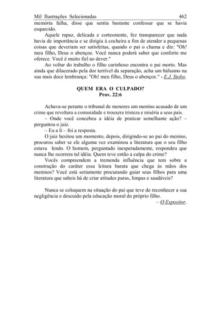 Mil Ilustrações Selecionadas 462
memória falha, disse que sentia bastante confessar que se havia
esquecido.
Aquele rapaz, delicada e cortesmente, fez transparecer que nada
havia de importância e se dirigiu à cocheira a fim de atender a pequenas
coisas que deveriam ser satisfeitas, quando o pai o chama e diz: "Oh!
meu filho, Deus o abençoe. Você nunca poderá saber que conforto me
oferece. Você é muito fiel ao dever."
Ao voltar do trabalho o filho carinhoso encontra o pai morto. Mas
ainda que dilacerado pela dor terrível da separação, acha um bálsamo na
sua mais doce lembrança: "Oh! meu filho, Deus o abençoe." - E.J. Stobo.
QUEM ERA O CULPADO?
Prov. 22:6
Achava-se perante o tribunal de menores um menino acusado de um
crime que revoltara a comunidade e trouxera tristeza e miséria a seus pais.
– Onde você concebeu a idéia de praticar semelhante ação? –
perguntou o juiz.
– Eu a li – foi a resposta.
O juiz hesitou um momento, depois, dirigindo-se ao pai do menino,
procurou saber se ele alguma vez examinou a literatura que o seu filho
estava lendo. O homem, perguntado inesperadamente, respondeu que
nunca lhe ocorrera tal idéia. Quem teve então a culpa do crime?
Vocês compreendem a tremenda influência que tem sobre a
construção do caráter essa leitura barata que chega às mãos dos
meninos? Você está seriamente procurando guiar seus filhos para uma
literatura que sabeis há de criar atitudes puras, limpas e saudáveis?
Nunca se coloquem na situação do pai que teve de reconhecer a sua
negligência e descuido pela educação moral do próprio filho.
– O Expositor.
 