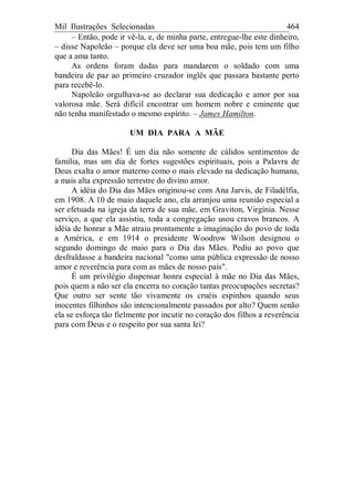 Mil Ilustrações Selecionadas 464
– Então, pode ir vê-la, e, de minha parte, entregue-lhe este dinheiro,
– disse Napoleão – porque ela deve ser uma boa mãe, pois tem um filho
que a ama tanto.
As ordens foram dadas para mandarem o soldado com uma
bandeira de paz ao primeiro cruzador inglês que passara bastante perto
para recebê-lo.
Napoleão orgulhava-se ao declarar sua dedicação e amor por sua
valorosa mãe. Será difícil encontrar um homem nobre e eminente que
não tenha manifestado o mesmo espírito. – James Hamilton.
UM DIA PARA A MÃE
Dia das Mães! É um dia não somente de cálidos sentimentos de
família, mas um dia de fortes sugestões espirituais, pois a Palavra de
Deus exalta o amor materno como o mais elevado na dedicação humana,
a mais alta expressão terrestre do divino amor.
A idéia do Dia das Mães originou-se com Ana Jarvis, de Filadélfia,
em 1908. A 10 de maio daquele ano, ela arranjou uma reunião especial a
ser efetuada na igreja da terra de sua mãe, em Graviton, Virgínia. Nesse
serviço, a que ela assistiu, toda a congregação usou cravos brancos. A
idéia de honrar a Mãe atraiu prontamente a imaginação do povo de toda
a América, e em 1914 o presidente Woodrow Wilson designou o
segundo domingo de maio para o Dia das Mães. Pediu ao povo que
desfraldasse a bandeira nacional "como uma pública expressão de nosso
amor e reverência para com as mães de nosso país".
É um privilégio dispensar honra especial à mãe no Dia das Mães,
pois quem a não ser ela encerra no coração tantas preocupações secretas?
Que outro ser sente tão vivamente os cruéis espinhos quando seus
inocentes filhinhos são intencionalmente passados por alto? Quem senão
ela se esforça tão fielmente por incutir no coração dos filhos a reverência
para com Deus e o respeito por sua santa lei?
 